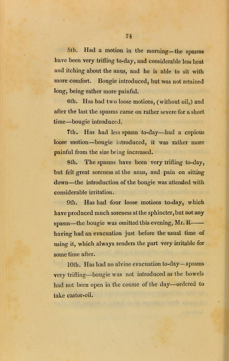 5th. Had a motion in the morning—the spasms have been very trifling to-day, and considerable less heat and itching about the anus, and he is able to sit with more comfort. Bougie introduced, but was not retained long, being rather more painful. 6th. Has had two loose motions, (without oil,) and after the last the spasms came on rather severe for a short time—bougie introduced. 7th. Has had less spasm to-day—had a copious loose motion—bougie introduced, it was rather more painful from the size being increased. 8th. The spasms have been very trifling to-day, but felt great soreness at the anus, and pain on sitting down—the introduction of the bougie was attended with considerable irritation. 9th. Has had four loose motions to-day, which have produced much soreness at the sphincter, but not any spasm—the bougie was omitted this evening, Mr. R having had an evacuation just before the usual time of using it, which always renders the part very irritable for some time after. 10th. Has had no alvine evacuation to-day—spasms very trifling—bougie was not introduced as the bowels had not been open in the course of the day—ordered to take castor-oil.