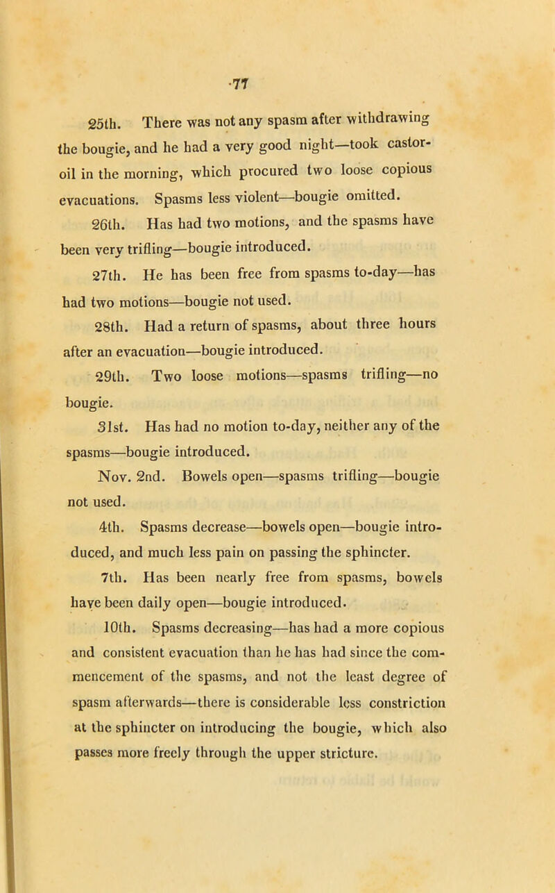 ■7T 25th. There was not any spasm after withdrawing the bougie, and he had a very good night—took castor- oil in the morning, which procured two loose copious evacuations. Spasms less violent—bougie omitted. 26lh. Has had two motions, and the spasms have been very trifling—bougie introduced. 27th. He has been free from spasms to-day—has had two motions—bougie not used. 28th. Had a return of spasms, about three hours after an evacuation—bougie introduced. 29th. Two loose motions—spasms trifling—no bougie. 31st. Has had no motion to-day, neither any of the spasms—bougie introduced. Nov. 2nd. Bowels open—spasms trifling—bougie not used. 4th. Spasms decrease—bowels open—bougie intro- duced, and much less pain on passing the sphincter. 7th. Has been nearly free from spasms, bowels liavebeen daily open—bougie introduced. 10th. Spasms decreasing—has had a more copious and consistent evacuation than he has had since the com- mencement of the spasms, and not the least degree of spasm afterwards—there is considerable less constriction at the sphincter on introducing the bougie, which also passes more freely through the upper stricture.