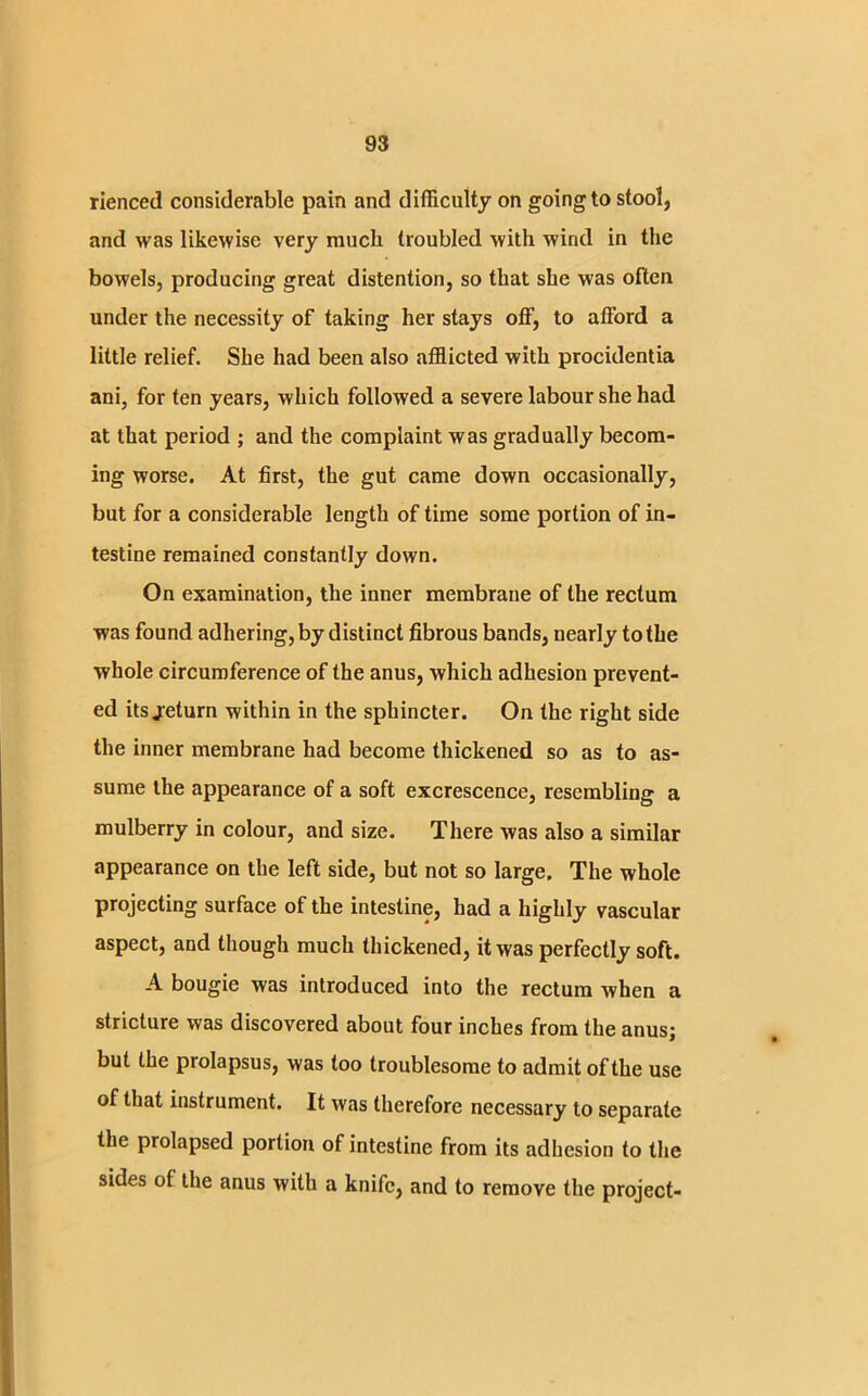 rienced considerable pain and difficulty on going to stool, and was likewise very much troubled with wind in the bowels, producing great distention, so that she was often under the necessity of taking her stays off, to afford a little relief. She had been also afflicted with procidentia ani, for ten years, which followed a severe labour she had at that period ; and the complaint was gradually becom- ing worse. At first, the gut came down occasionally, but for a considerable length of time some portion of in- testine remained constantly down. On examination, the inner membrane of the rectum was found adhering, by distinct fibrous bands, nearly to the whole circumference of the anus, which adhesion prevent- ed itsjeturn within in the sphincter. On the right side the inner membrane had become thickened so as to as- sume the appearance of a soft excrescence, resembling a mulberry in colour, and size. There was also a similar appearance on the left side, but not so large. The whole projecting surface of the intestine, had a highly vascular aspect, and though much thickened, it was perfectly soft. A bougie was introduced into the rectum when a stricture was discovered about four inches from the anus; but the prolapsus, was too troublesome to admit of the use of that instrument. It was therefore necessary to separate the prolapsed portion of intestine from its adhesion to the sides ot the anus with a knife, and to remove the project-