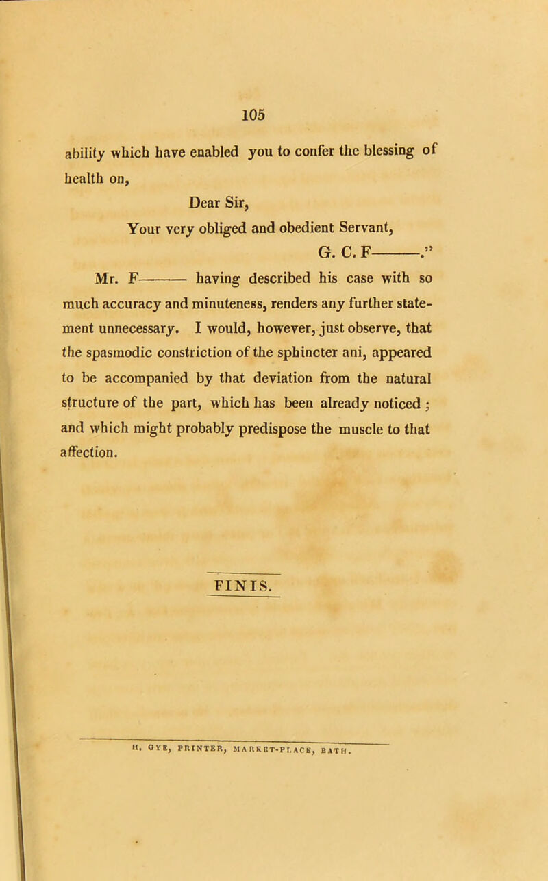 ability which have enabled you to confer the blessing of health on, Dear Sir, Your very obliged and obedient Servant, G. C. F Mr. F having described his case with so much accuracy and minuteness, renders any further state- ment unnecessary. I would, however, just observe, that the spasmodic constriction of the sphincter ani, appeared to be accompanied by that deviation from the natural structure of the part, which has been already noticed ; and which might probably predispose the muscle to that affection. FINIS. H. OVE, PRINTER, JI A RK BT-P I. ACE, BATH.