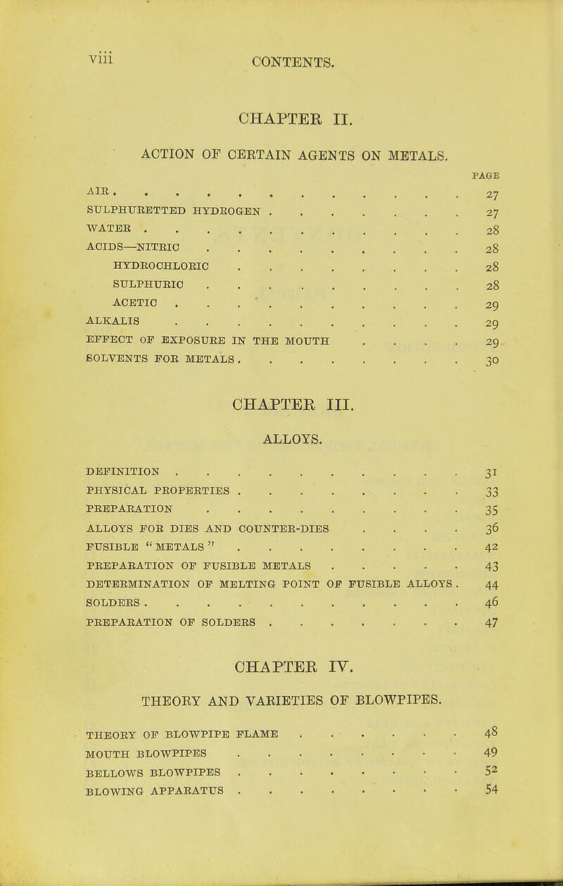CHAPTER II. ACTION OF CERTAIN AGENTS ON METALS. PAGE A IB 27 SULPHURETTED HYDROGEN 27 WATER 28 ACIDS—NITRIC 28 HYDROCHLORIC 28 SULPHURIC 28 ACETIC ... * 29 ALKALIS 29 EFFECT OF EXPOSURE IN THE MOUTH .... 29 SOLVENTS FOR METALS. 30 CHAPTER III. ALLOYS. DEFINITION 31 PHYSICAL PROPERTIES 33 PREPARATION 35 ALLOYS FOR DIES AND COUNTER-DIES .... 36 FUSIBLE METALS 42 PREPARATION OF FUSIBLE METALS 43 DETERMINATION OF MELTING POINT OF FUSIBLE ALLOYS . 44 SOLDERS . . 46 PREPARATION OF SOLDERS 47 CHAPTER IV. THEORY AND VARIETIES OF BLOWPIPES. THEORY OF BLOWPIPE FLAME ...... 48 MOUTH BLOWPIPES 49 BELLOWS BLOWPIPES 52 BLOWING APPARATUS 54