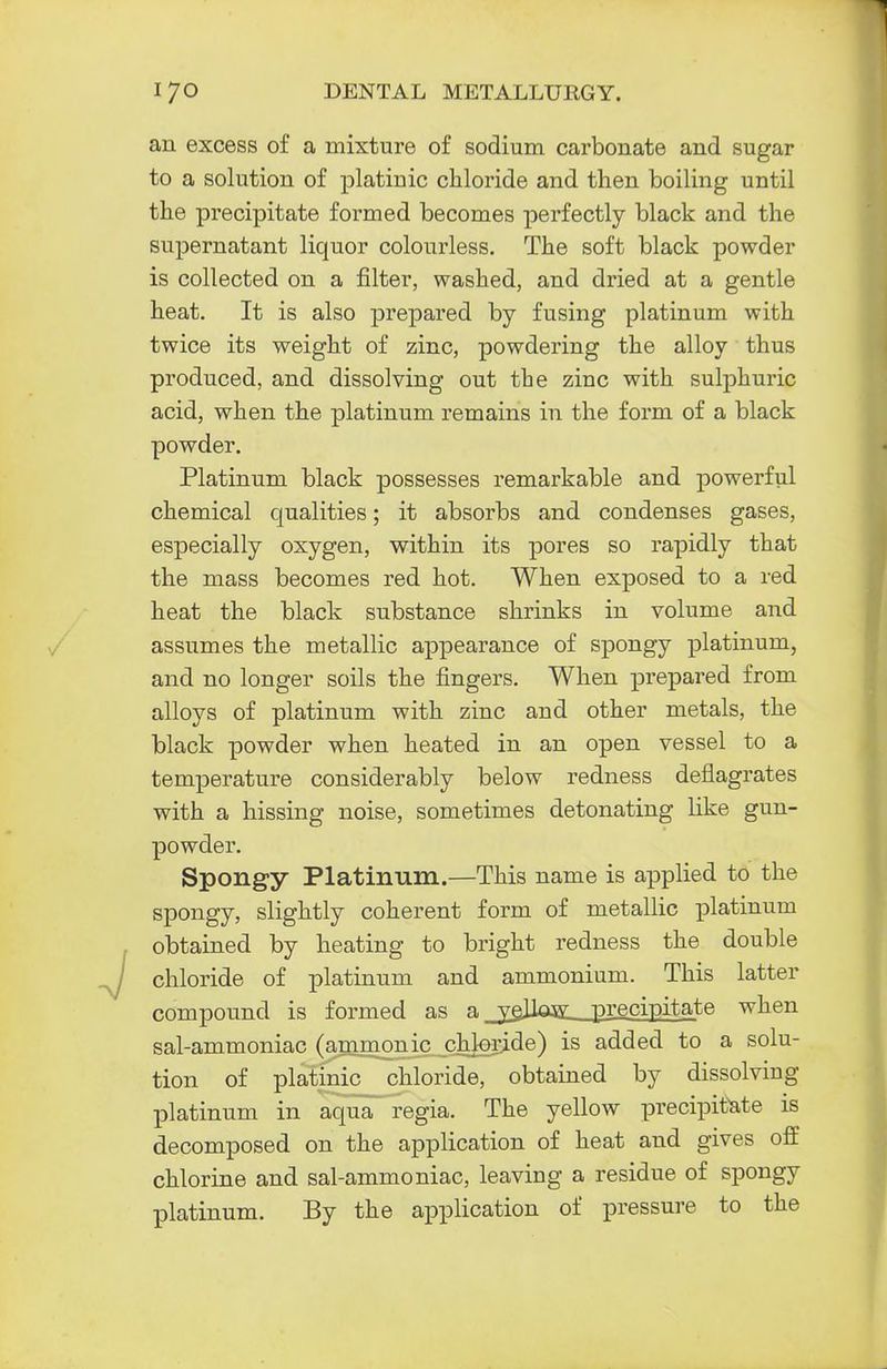 an excess of a mixture of sodium carbonate and sugar to a solution of platinic chloride and then boiling until the precipitate formed becomes perfectly black and the supernatant liquor colourless. The soft black powder is collected on a filter, washed, and dried at a gentle heat. It is also prepared by fusing platinum with twice its weight of zinc, powdering the alloy thus produced, and dissolving out the ziuc with sulphuric acid, when the platinum remains in the form of a black powder. Platinum black possesses remarkable and powerful chemical qualities; it absorbs and condenses gases, especially oxygen, within its pores so rapidly that the mass becomes red hot. When exposed to a red heat the black substance shrinks in volume and assumes the metallic appearance of spongy platinum, and no longer soils the fingers. When prepared from alloys of platinum with zinc and other metals, the black powder when heated in an open vessel to a temperature considerably below redness deflagrates with a hissing noise, sometimes detonating like gun- powder. Spongy Platinum.—This name is applied to the spongy, slightly coherent form of metallic platinum obtained by heating to bright redness the double chloride of platinum and ammonium. This latter compound is formed as a _yeHog: precipitate when sal-ammoniac (ammonic chloride) is added to a solu- tion of platinic chloride, obtained by dissolving platinum in aqua regia. The yellow precipitate is decomposed on the application of heat and gives off chlorine and sal-ammoniac, leaving a residue of spongy platinum. By the application of pressure to the