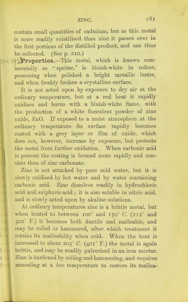 contain small quantities of cadmium, but as this metal is more readily volatilised than zinc it passes over in the first portions of the distilled product, and can thus be collected. (See p. 210.) i ' , Properties.—This metal, which is known com- mercially as- spelter, is bluish-white in colour, possessing when polished a bright metallic lustre, and when freshly broken a crystalline surface. It is not acted upon by exposure to dry air at the ordinary temperature, but at a red heat it rapidly oxidises and burns with a bluish-white flame, with the production of a white flocculent powder of zinc oxide, ZnO. If exposed to a moist atmosphere at the ordinary temperature its surface rapidly becomes coated with a grey layer or film of oxide, which does not, however, increase by exposure, but protects the metal from further oxidation. When carbonic acid is present the coating is formed more rapidly and con- sists then of zinc carbonate. Zinc is not attacked by pure cold water, but it is slowly oxidised by hot water and by water containing carbonic acid. Zinc dissolves readily in hydrochloric acid and sulphuric acid; it is also soluble in nitric acid, and is slowly acted upon by akaline solutions. At ordinary temperatures zinc is a brittle metal, but when heated to between ioo° and 1500 C. (212° and 3020 F.) it becomes both ductile and malleable, and may be rolled or hammered, after which treatment it retains its malleability when cold. When the heat is increased to about 2050 C. (401° F.) the metal is again brittle, and may be readily pulverised in an iron mortar. Zinc is hardened by rolling and hammering, and requires annealing at a low temperature to restore its mallea-