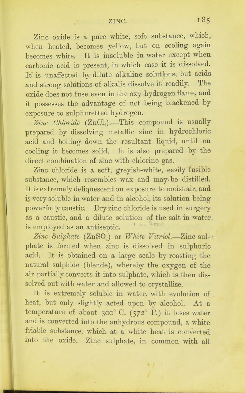 Zinc oxide is a pure white, soft substance, which, when heated, becomes yellow, but on cooling again becomes white. It is insoluble in water except when carbonic acid is present, in which case it is dissolved. It is unaffected by dilute alkaline solutions, but acids and strong solutions of alkalis dissolve it readily. The oxide does not fuse even in the oxy-hydrogen flame, and it possesses the advantage of not being blackened by exposure to sulphuretted hydrogen. Zinc Chloride (ZnCL).—This compound is usually prepared by dissolving metallic zinc in hydrochloric acid and boiling down the resultant liquid, until on cooling it becomes solid. It is also prepared by the direct combination of zinc with chlorine gas. Zinc chloride is a soft, greyish-white, easily fusible substance, which resembles wax and may-be distilled. It is extremely deliquescent on exposure to moist air, and is very soluble in water and in alcohol, its solution being powerfully caustic. Dry zinc chloride is used in surgery as a caustic, and a dilute solution of the salt in water is employed as an antiseptic. Zinc Sulphate (ZnSOJ or White Vitriol.—Zinc sul- • phate is formed when zinc is dissolved in sulphuric acid. It is obtained on a large scale by roasting the natural sulphide (blende), whereby the oxygen of the air partially converts it into sulphate, which is then dis- solved out with water and allowed to crystallise. It is extremely soluble in water, with evolution of heat, but only slightly acted upon by alcohol. At a temperature of about 3000 C. (5720 F.) it loses water and is converted into the anhydrous compound, a white friable substance, which at a white heat is converted into the oxide. Zinc sulphate, in common with all