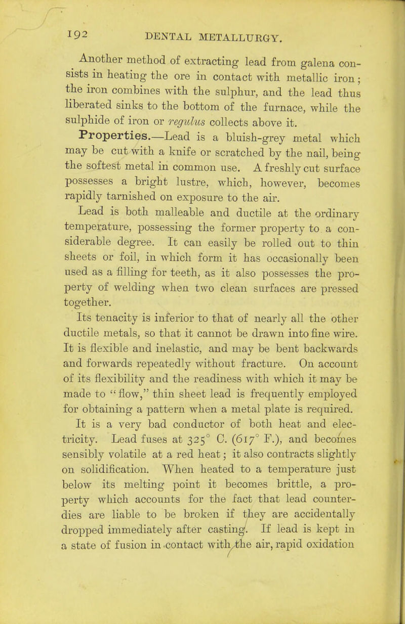 t Another method of extracting lead from galena con- sists in heating the ore in contact with metallic iron; the iron combines with the sulphur, and the lead thus liberated sinks to the bottom of the furnace, while the sulphide of iron or regulus collects above it. Properties.—Lead is a bluish-grey metal which may be cut with a knife or scratched by the nail, being the softest metal in common use. A freshly cut surface possesses a bright lustre, which, however, becomes rapidly tarnished on exposure to the air. Lead is both malleable and ductile at the ordinary temperature, possessing the former property to a con- siderable degree. It can easily be rolled out to thin sheets or foil, in which form it has occasionally been used as a filling for teeth, as it also possesses the pro- perty of welding when two clean surfaces are pressed together. Its tenacity is inferior to that of nearly all the other ductile metals, so that it cannot be drawn into fine wire. It is flexible and inelastic, and may be bent backwards and forwards repeatedly without fracture. On account of its flexibility and the readiness with which it may be made to  flow, thin sheet lead is frecpiently employed for obtaining a pattern when a metal plate is required. It is a very bad conductor of both heat and elec- tricity. Lead fuses at 3250 0. (6170 F.), and becomes sensibly volatile at a red heat; it also contracts slightly on solidification. When heated to a temperature just below its melting point it becomes brittle, a pro- perty which accounts for the fact that lead counter- dies are liable to be broken if they are accidentally dropped immediately after casting/. If lead is kept in a state of fusion in -contact with the air, rapid oxidation