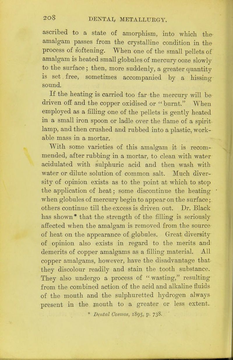 ascribed to a state of ainorphism, into which the amalgam passes from the crystalline condition in the process of softening. When one of the small pellets of amalgam is heated small globules of mercury ooze slowly to the surface ; then, more suddenly, a greater quantity is set free, sometimes accompanied by a hissing sound. If the heating is carried too far the mercury will be driven off and the copper oxidised or  burnt. When employed as a filling one of the pellets is gently heated in a small iron spoon or ladle over the flame of a spirit lamp, and then crushed and rubbed into a plastic, work- able mass in a mortar. With some varieties of this amalgam it is recom- mended, after rubbing in a mortar, to clean with water acidulated with sulphuric acid and then wash with water or dilute solution of common salt. Much diver- sity of opinion exists as to the point at which to stop the application of heat; some discontinue the heating when globules of mercury begin to appear on the surface ; others continue till the excess is driven out. Dr. Black has shown* that the strength of the filling is seriously affected when the amalgam is removed from the source of heat on the appearance of globules. Great diversity of opinion also exists in regard to the merits and demerits of copper amalgams as a filling material. All copper amalgams, however, have the disadvantage that they discolour readily and stain the tooth substance. They also undergo a process of  wasting, resulting from the combined action of the acid and alkaline fluids of the mouth and the sulphuretted hydrogen always present in the mouth to a greater or less extent. * Dental Cosmos, 1S95, p. 738.