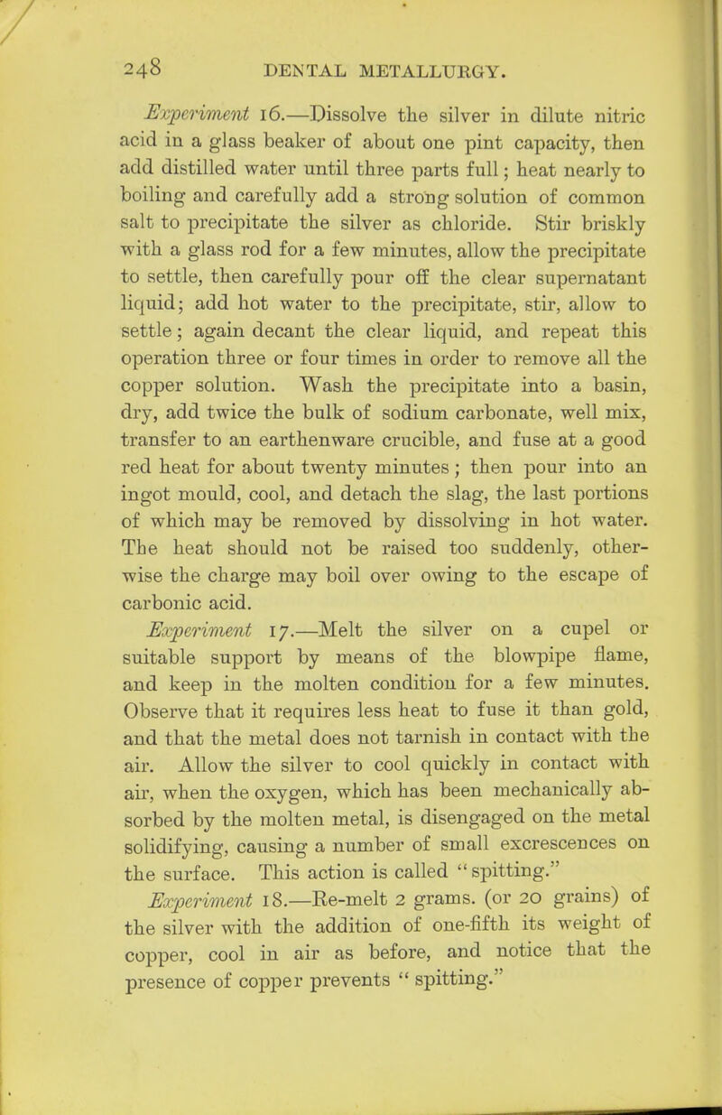 Experiment 16.—Dissolve the silver in dilute nitric acid in a glass beaker of about one pint capacity, then add distilled water until three parts full; heat nearly to boiling and carefully add a strong solution of common salt to precipitate the silver as chloride. Stir briskly with a glass rod for a few minutes, allow the precipitate to settle, then carefully pour off the clear supernatant liquid; add hot water to the precipitate, stir, allow to settle; again decant the clear liquid, and repeat this operation three or four times in order to remove all the copper solution. Wash the precipitate into a basin, dry, add twice the bulk of sodium carbonate, well mix, transfer to an earthenware crucible, and fuse at a good red heat for about twenty minutes ; then pour into an ingot mould, cool, and detach the slag, the last portions of which may be removed by dissolving in hot water. The heat should not be raised too suddenly, other- wise the charge may boil over owing to the escape of carbonic acid. Experiment 17.—Melt the silver on a cupel or suitable support by means of the blowpipe flame, and keep in the molten condition for a few minutes. Observe that it requires less heat to fuse it than gold, and that the metal does not tarnish in contact with the air. Allow the silver to cool quickly in contact with air, when the oxygen, which has been mechanically ab- sorbed by the molten metal, is disengaged on the metal solidifying, causing a number of small excrescences on the surface. This action is called  spitting. Experiment 18.—Re-melt 2 grams, (or 20 grains) of the silver with the addition of one-fifth its weight of copper, cool in air as before, and notice that the presence of copper prevents  spitting.