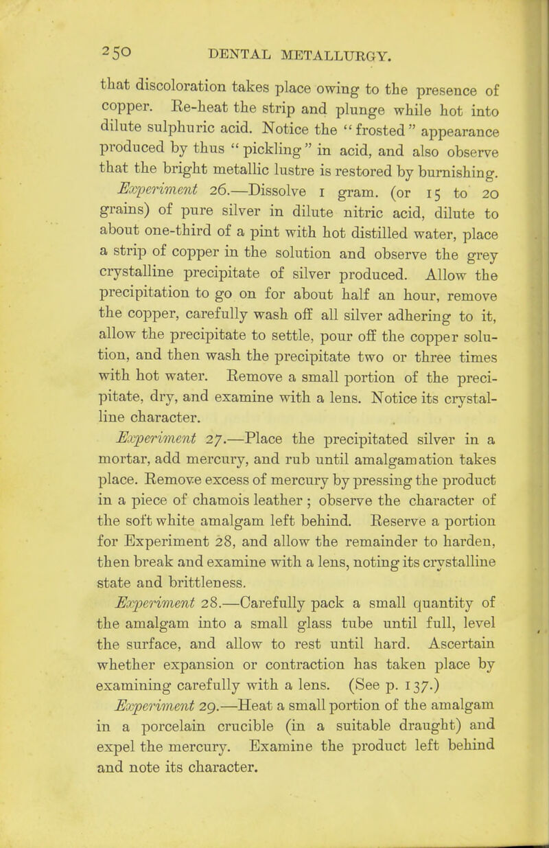 that discoloration takes place owing to the presence of copper. Re-heat the strip and plunge while hot into dilute sulphuric acid. Notice the frosted appearance produced by thus  pickling in acid, and also observe that the bright metallic lustre is restored by burnishing. Experiment 26.—Dissolve 1 gram, (or 15 to 20 grains) of pure silver in dilute nitric acid, dilute to about one-third of a pint with hot distilled water, place a strip of copper in the solution and observe the grey crystalline precipitate of silver produced. Allow the precipitation to go on for about half an hour, remove the copper, carefully wash off all silver adhering to it, allow the precipitate to settle, pour off the copper solu- tion, and then wash the precipitate two or three times with hot water. Remove a small portion of the preci- pitate, dry, and examine with a lens. Notice its crystal- line character. Experiment 27.—Place the precipitated silver in a mortar, add mercury, and rub until amalgamation takes place. Remove excess of mercury by pressing the product in a piece of chamois leather ; observe the character of the soft white amalgam left behind. Reserve a portion for Experiment 28, and allow the remainder to harden, then break and examine with a lens, noting its crystalline state and brittleness. Experiment 28.—Carefully pack a small quantity of the amalgam into a small glass tube until full, level the surface, and allow to rest until hard. Ascertain whether expansion or contraction has taken place by examining carefully with a lens. (See p. 137.) Experiment 29.—Heat a small portion of the amalgam in a porcelain crucible (in a suitable draught) and expel the mercury. Examine the product left behind and note its character.