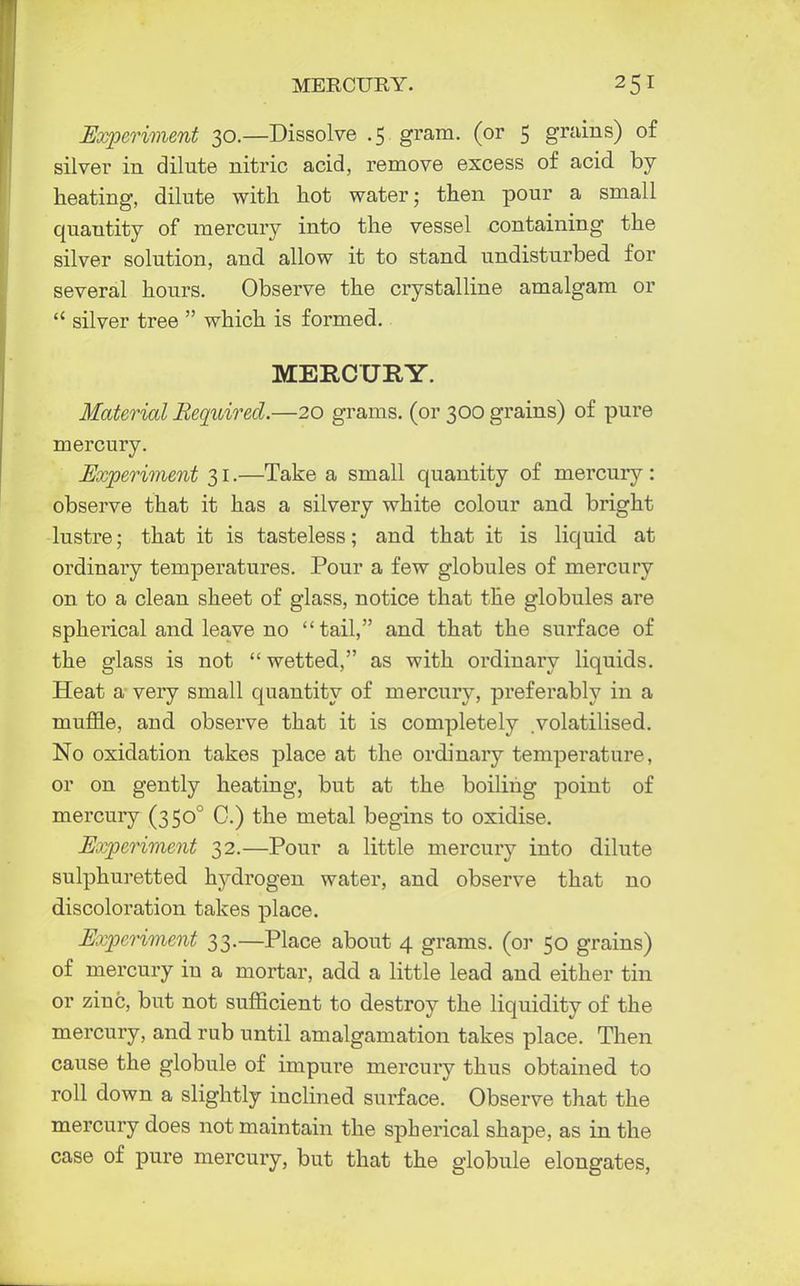 MERCURY. Experiment 30.—Dissolve .5 gram, (or 5 grains) of silver in dilute nitric acid, remove excess of acid by- heating, dilute with hot water; then pour a small quantity of mercury into the vessel containing the silver solution, and allow it to stand undisturbed for several hours. Observe the crystalline amalgam or  silver tree  which is formed. MERCURY. Material Required.—20 grams, (or 300 grains) of pure mercury. Experiment 31.—Take a small quantity of mercury : observe that it has a silvery white colour and bright lustre; that it is tasteless; and that it is liquid at ordinary temperatures. Pour a few globules of mercury on to a clean sheet of glass, notice that the globules are spherical and leave no tail, and that the surface of the glass is not  wetted, as with ordinary liquids. Heat a very small quantity of mercury, preferably in a muffle, and observe that it is completely volatilised. No oxidation takes place at the ordinary temperature, or on gently heating, but at the boiling point of mercury (3500 0.) the metal begins to oxidise. Experiment 32.—Pour a little mercury into dilute sulphuretted hydrogen water, and observe that no discoloration takes place. Experiment 33.—Place about 4 grams, (or 50 grains) of mercury in a mortar, add a little lead and either tin or zinc, but not sufficient to destroy the liquidity of the mercury, and rub until amalgamation takes place. Then cause the globule of impure mercury thus obtained to roll down a slightly inclined surface. Observe that the mercury does not maintain the spherical shape, as in the case of pure mercury, but that the globule elongates,