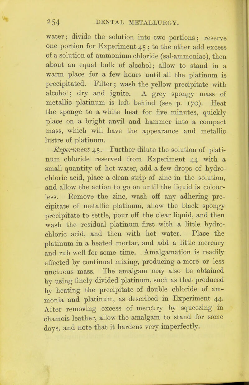water; divide the solution into two portions; reserve one portion for Experiment 45 ; to the other add excess of a solution of ammonium chloride (sal-ammoniac), then about an equal bulk of alcohol; allow to stand in a warm place for a few hours until all the platinum is precipitated. Filter; wash the yellow precipitate with alcohol; dry and ignite. A grey spongy mass of metallic platinum is left behind (see p. 170). Heat the sponge to a white heat for five minutes, quickly place on a bright anvil and hammer into a compact mass, which will have the appearance and metallic lustre of platinum. Experiment 45.—Further dilute the solution of plati- num chloride reserved from Experiment 44 with a small quantity of hot water, add a few drops of hydro- chloric acid, place a clean strip of zinc in the solution, and allow the action to go on until the liquid is colour- less. Kemove the zinc, wash off any adhering pre- cipitate of metallic platinum, allow the black spongy precipitate to settle, pour off the clear liquid, and then wash the residual platinum first with a little hydro- chloric acid, and then with hot water. Place the platinum in a heated mortar, and add a little mercury and rub well for some time. Amalgamation is readily effected by continual mixing, producing a more or less unctuous mass. The amalgam may also be obtained by using finely divided platinum, such as that produced by heating the precipitate of double chloride of am- monia and platinum, as described in Experiment 44. After removing excess of mercury by squeezing in chamois leather, allow the amalgam to stand for some days, and note that it hardens very imperfectly.