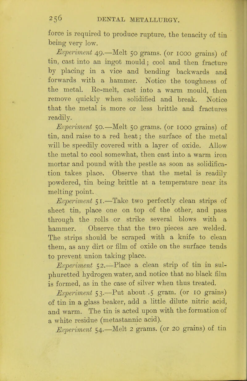 force is required to produce rupture, the tenacity of tin being very low. Experiment 49.—Melt 50 grams, (or 1000 grains) of tiu, cast into an ingot mould; cool and then fracture by placing in a vice and bending backwards and forwards with a hammer. Notice the toughness of the metal. Ke-melt, cast into a warm mould, then remove quickly when solidified and break. Notice that the metal is more or less brittle and fractures readily. Experiment 50.—Melt 50 grams, (or 1000 grains) of tin, and raise to a red heat; the surface of the metal will be speedily covered with a layer of oxide. Allow the metal to cool somewhat, then cast into a warm iron mortar and pound with the pestle as soon as solidifica- tion takes place. Observe that the metal is readily powdered, tin being brittle at a temperature near its melting point. Experiment 51.—Take two perfectly clean strips of sheet tin, place one on top of the other, and pass through the rolls or strike several blows with a hammer. Observe that the two pieces are welded. The strips should be scraped with a knife to clean them, as any dirt or film of oxide on the surface tends to prevent union taking place. Experiment 52.—Place a clean strip of tin in sul- phuretted hydrogen water, and notice that no black film is formed, as in the case of silver when thus treated. Experiment 53.—Put about .5 gram, (or 10 grains) of tin in a glass beaker, add a little dilute nitric acid, and warm. The tin is acted upon with the formation of a white residue (metastannic acid). Experiment 54.—Melt 2 grams, (or 20 grains) of tin
