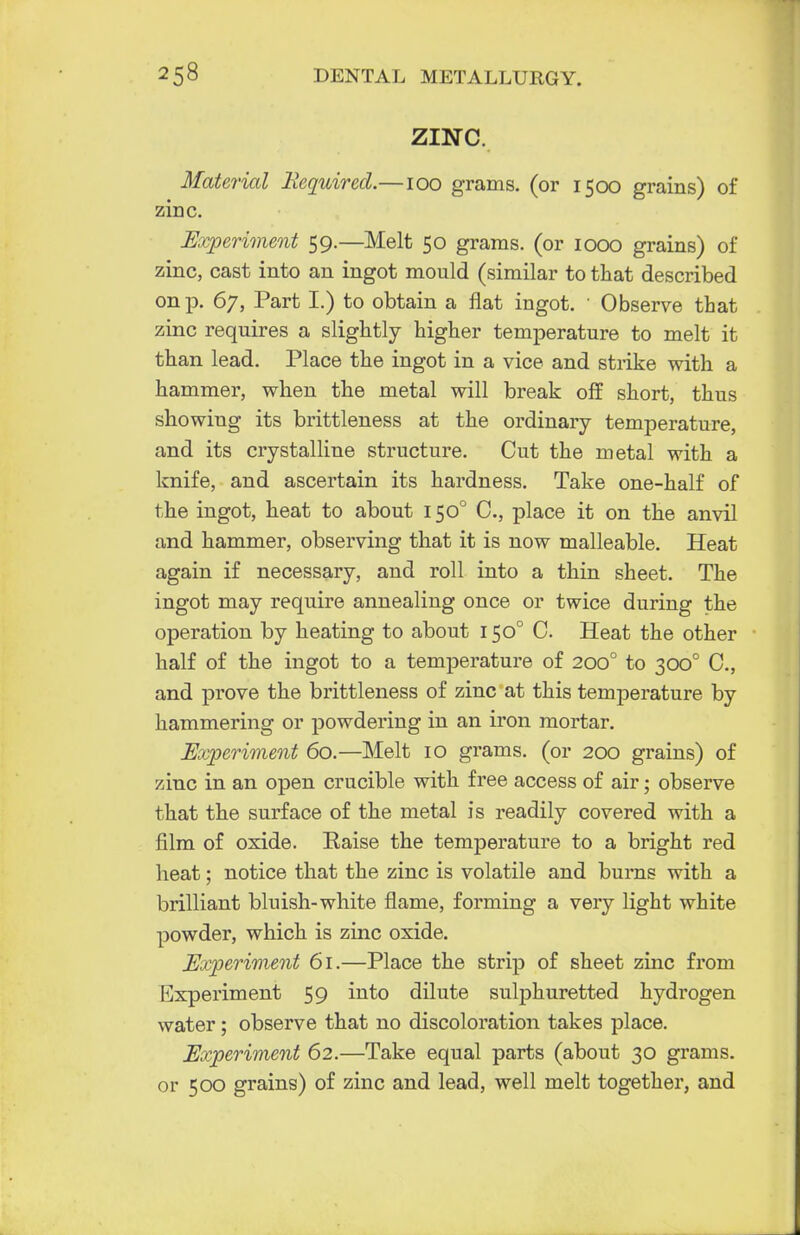 ZINC. Material Required.—100 grams, (or 1500 grains) of zinc. Experiment 59.—Melt 50 grams, (or 1000 grains) of zinc, cast into an ingot mould (similar to that described on p. 67, Part I.) to obtain a flat ingot. ' Observe that zinc requires a slightly higher temperature to melt it than lead. Place the ingot in a vice and strike with a hammer, when the metal will break off short, thus showing its brittleness at the ordinary temperature, and its crystalline structure. Cut the metal with a knife, and ascertain its hardness. Take one-half of the ingot, heat to about 1500 C, place it on the anvil and hammer, observing that it is now malleable. Heat again if necessary, and roll into a thin sheet. The ingot may require annealing once or twice during the operation by heating to about 1500 C. Heat the other half of the ingot to a temperature of 2000 to 300° C, and prove the brittleness of zinc at this temperature by hammering or powdering in an iron mortar. Experiment 60.—Melt 10 grams, (or 200 grains) of zinc in an open crucible with free access of air; observe that the surface of the metal is readily covered with a film of oxide. Eaise the temperature to a bright red heat; notice that the zinc is volatile and burns with a brilliant bluish-white flame, forming a very light white powder, which is zinc oxide. Experiment 61.—Place the strip of sheet zinc from Experiment 59 into dilute sulphuretted hydrogen water; observe that no discoloration takes place. Experiment 62.—Take equal parts (about 30 grams, or 500 grains) of zinc and lead, well melt together, and