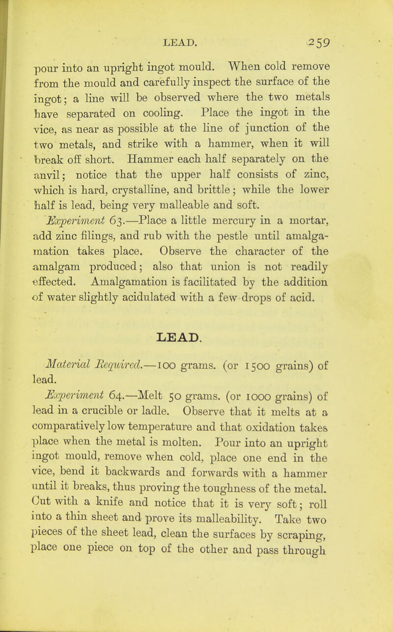 pour into an upright ingot mould. When cold remove from the mould and carefully inspect the surface of the ingot; a line will be observed where the two metals have separated on cooling. Place the ingot in the vice, as near as possible at the line of junction of the two metals, and strike with a hammer, when it will break off short. Hammer each half separately on the anvil; notice that the upper half consists of zinc, which is hard, crystalline, and brittle; while the lower half is lead, being very malleable and soft. Experiment 63.—Place a little mercury in a mortar, add zinc filings, and rub with the pestle until amalga- mation takes place. Observe the character of the amalgam produced; also that union is not readily effected. Amalgamation is facilitated by the addition of water slightly acidulated with a few drops of acid. LEAD. Material Required.—100 grams, (or 1500 grains) of lead. Experiment 64.—Melt 50 grams, (or 1000 grains) of lead in a crucible or ladle. Observe that it melts at a comparatively low temperature and that oxidation takes place when the metal is molten. Pour into an upright ingot mould, remove when cold, place one end in the vice, bend it backwards and forwards with a hammer until it breaks, thus proving the toughness of the metal. Cut with a knife and notice that it is very soft; roll into a thin sheet and prove its malleability. Take two pieces of the sheet lead, clean the surfaces by scraping, place one piece on top of the other and pass through
