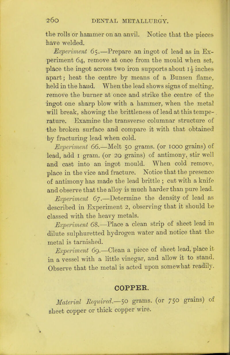 the rolls or hammer on an anvil. Notice that the pieces have welded. Experiment 65.—Prepare an ingot of lead as in Ex- periment 64, remove at once from the mould when set, place the ingot across two iron supports about 1 finches apart; heat the centre by means of a Bunsen flame, held in the hand. When the lead shows signs of melting, remove the burner at once and strike the centre of the ingot one sharp blow with a hammer, when the metal will break, showing the brittleness of lead at this tempe- rature. Examine the transverse columnar structure of the broken surface and compare it with that obtained by fracturing lead when cold. Experiment 66.—Melt 50 grams, (or 1000 grains) of lead, add 1 gram, (or 20 grains) of antimony, stir well and cast into an ingot mould. When cold remove, place in the vice and fracture. Notice that the presence of antimony has made the lead brittle ; cut with a knife and observe that the alloy is much harder than pure lead. Experiment 67.—Determine the density of lead as described in Experiment 2, observing that it should be classed with the heavy metals. Experiment 68.—Place a clean strip of sheet lead in dilute sulphuretted hydrogen water and notice that the metal is tarnished. Experiment 69.—Clean a piece of sheet lead, place it in a vessel with a little vinegar, and allow it to stand. Observe that the metal is acted upon somewhat readily. COPPER. Material Required.—$0 grams, (or 750 grains) of sheet copper or thick copper wire.