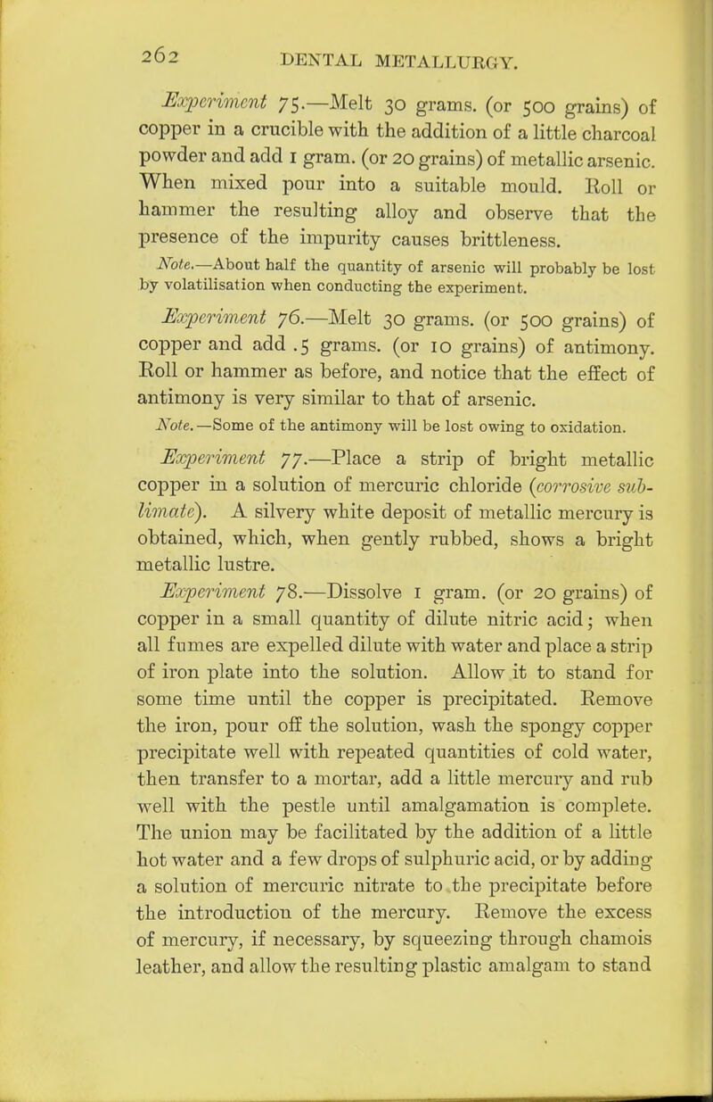 Experiment 75.—Melt 30 grams, (or 500 grains) of copper in a crucible with the addition of a little charcoal powder and add 1 gram, (or 20 grains) of metallic arsenic. When mixed pour into a suitable mould. Roll or hammer the resulting alloy and observe that the presence of the impurity causes brittleness. Note.—About half the quantity of arsenic will probably be lost by volatilisation when conducting the experiment. Experiment 76.—Melt 30 grams, (or 500 grains) of copper and add .5 grams, (or 10 grains) of antimony. Roll or hammer as before, and notice that the effect of antimony is very similar to that of arsenic. Note. —Some of the antimony will be lost owing to oxidation. Experiment 77.—Place a strip of bright metallic copper in a solution of mercuric chloride {corrosive sub- limate). A silvery white deposit of metallic mercury is obtained, which, when gently rubbed, shows a bright metallic lustre. Experiment 78-—Dissolve 1 gram, (or 20 grains) of copper in a small quantity of dilute nitric acid; when all fumes are expelled dilute with water and place a strip of iron plate into the solution. Allow it to stand for some time until the copper is precipitated. Remove the iron, pour off the solution, wash the spongy copper precipitate well with repeated quantities of cold water, then transfer to a mortar, add a little mercury and rub well with the pestle until amalgamation is complete. The union may be facilitated by the addition of a little hot water and a few drops of sulphuric acid, or by adding a solution of mercuric nitrate to the precipitate before the introduction of the mercury. Remove the excess of mercury, if necessary, by squeezing through chamois leather, and allow the resulting plastic amalgam to stand