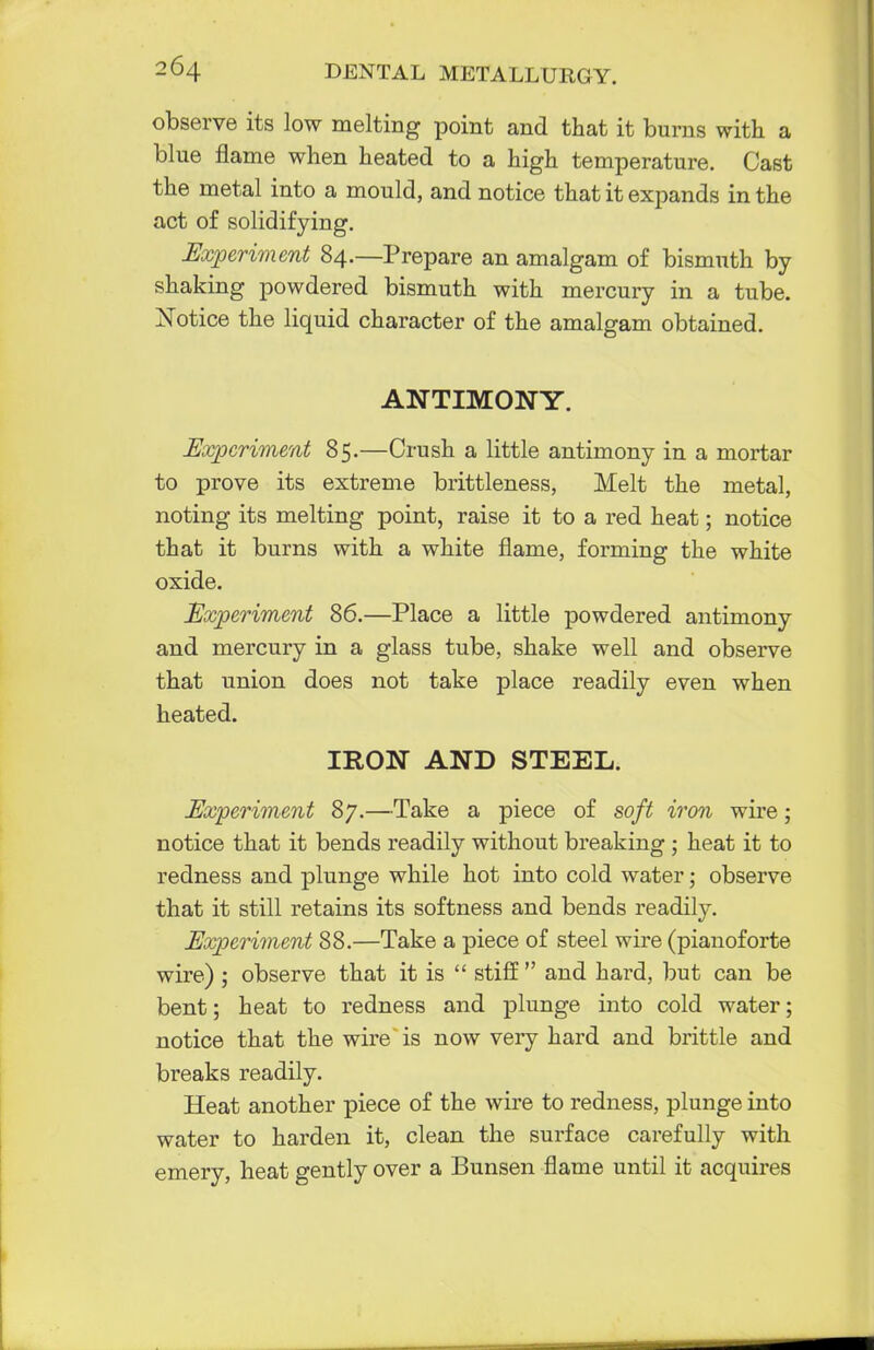 observe its low melting point and that it burns with a blue flame when heated to a high temperature. Cast the metal into a mould, and notice that it expands in the act of solidifying. Experiment 84.—Prepare an amalgam of bismuth by- shaking powdered bismuth with mercury in a tube. Notice the liquid character of the amalgam obtained. ANTIMONY. Experiment 85.—Crush a little antimony in a mortar to prove its extreme brittleness, Melt the metal, noting its melting point, raise it to a red heat; notice that it burns with a white flame, forming the white oxide. Experiment 86.—Place a little powdered antimony and mercury in a glass tube, shake well and observe that union does not take place readily even when heated. IRON AND STEEL. Experiment 87.—Take a piece of soft iron wire; notice that it bends readily without breaking ; heat it to redness and plunge while hot into cold water; observe that it still retains its softness and bends readily. Experiment 88.—Take a piece of steel wire (pianoforte wire) ; observe that it is  stiff  and hard, but can be bent; heat to redness and plunge into cold water; notice that the wire is now very hard and brittle and breaks readily. Heat another piece of the wire to redness, plunge into water to harden it, clean the surface carefully with emery, heat gently over a Bunsen flame until it acquires