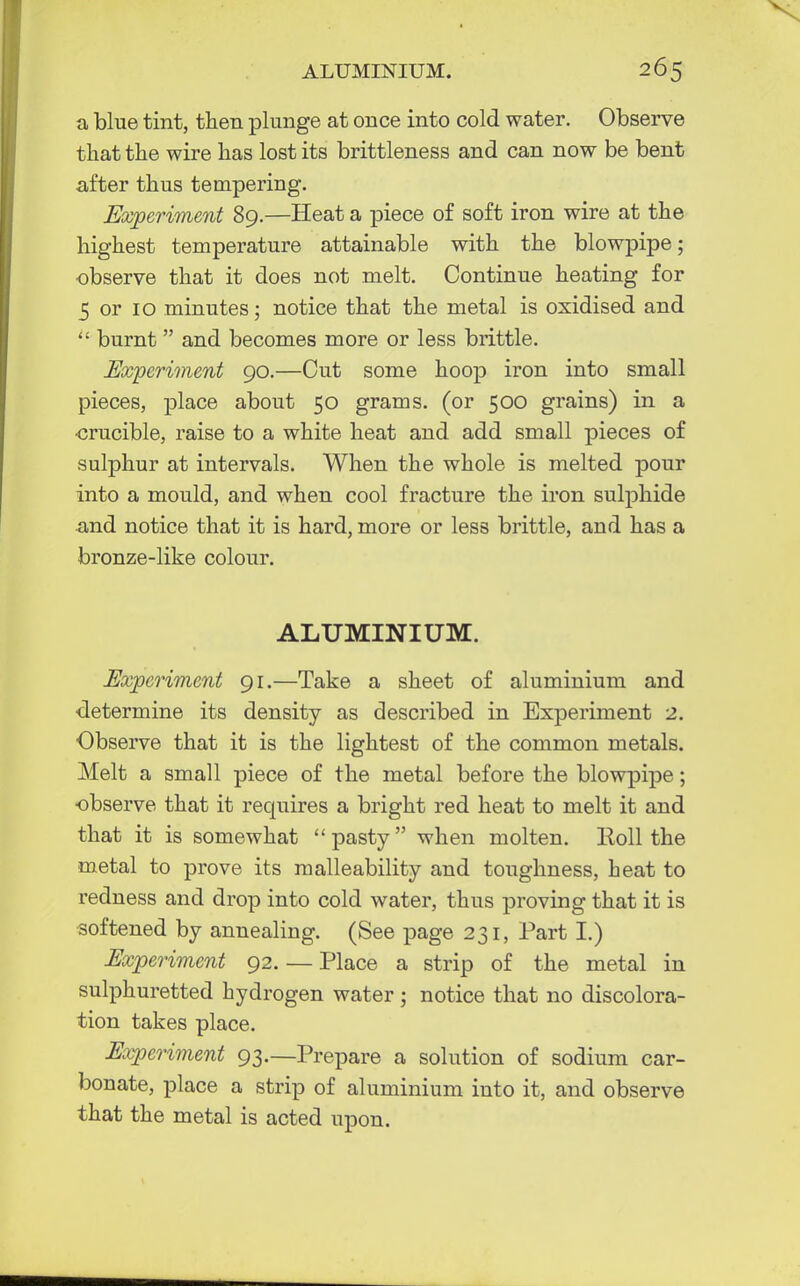 a blue tint, then plunge at once into cold water. Observe that the wire has lost its brittleness and can now be bent after thus tempering. Experiment 89.—Heat a piece of soft iron wire at the highest temperature attainable with the blowpipe; observe that it does not melt. Continue heating for 5 or 10 minutes; notice that the metal is oxidised and  burnt  and becomes more or less brittle. Experiment 90.—Cut some hoop iron into small pieces, place about 50 grams, (or 500 grains) in a •crucible, raise to a white heat and add small pieces of sulphur at intervals. When the whole is melted pour into a mould, and when cool fracture the iron sulphide and notice that it is hard, more or less brittle, and has a bronze-like colour. ALUMINIUM. Experiment 91.—Take a sheet of aluminium and ■determine its density as described in Experiment 2. Observe that it is the lightest of the common metals. Melt a small piece of the metal before the blowpipe; •observe that it requires a bright red heat to melt it and that it is somewhat pasty when molten. Roll the metal to prove its malleability and toughness, heat to redness and drop into cold water, thus proving that it is softened by annealing. (See page 231, Part I.) Experiment 92. — Place a strip of the metal in sulphuretted hydrogen water ; notice that no discolora- tion takes place. Experiment 93._prepare a solution of sodium car- bonate, place a strip of aluminium into it, and observe that the metal is acted upon.
