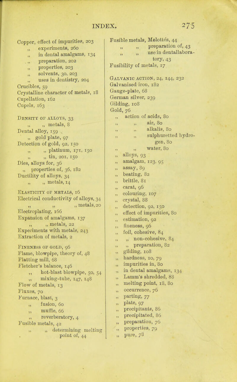 Copper, effect of impurities, 203 „ experiments, 260 „ in dental amalgams, 134 . „ preparation, 202 „ properties, 203 „ solvents, 30, 203 „ uses in dentistry, 204 Crucibles, 59 Crystalline character of metals, 18 Cupellation, 162 Cupels, 163 Density of alloys, 33 „ „ metals, 8 Dental alloy, 159 „ gold plate, 97 Detection of gold, 92, 150 „ „ platinum, 171, 150 „ tin, 201, 150 Dies, alloys for, 36 „ properties of, 36, 182 Ductility of alloys, 34 „ „ metals, 14 Elasticity of metals, 16 Electrical conductivity of alloys, 34 „ „ „ metals, 20 Electroplating, 166 Expansion of amalgams, 137 ,, „ metals, 22 Experiments with metals, 243 Extraction of metals, 2 ElNENESS OF GOLD, 96 Flame, blowpipe, theory of, 48 Flatting mill, 68 Fletcher's balance, 146 ,, hot-blast blowpipe, 50, 54 „ mixing-tube, 147, 148 Flow of metals, 13 Fluxes, 70 Furnace, blast, 3 „ fusion, 60 ,, muille, 66 ,, reverberatory, 4 Fusible metals, 42 „ „ determining melting point of, 44 Fusible metals, Melotte's, 44 „ „ preparation of, 43 „ „ use in dentallabora- tory, 43 Fusibility of metals, 17 Galvanic action, 24, 144, 232 Galvanised iron, 182 Gauge-plate, 68 German silver, 239 Gilding, 108 Gold, 76 „ action of acids, 80 air, 80 „ „ alkalis, 80 „ „ sulphuretted hydro- gen, 80 „ „ water, 80 „ alloys, 93 „ amalgam, 123, 95 „ assay, 89 „ beating, 82 „ brittle, 81 „ carat, 96 „ colouring, 107 „ crystal, 88 „ detection, 92, 150 effect of impurities, 80 „ estimation, 92 ,, fineness, 96 „ foil, cohesive, 84 „ „ non-cohesive, 84 „ „ preparation, 82 „ gilding, 108 „ hardness, 10, 79 „ impurities in, 80 „ in dental amalgams, 134 „ Lamm's shredded, 88 „ melting point, 18, 80 „ occurrence, 76 „ parting, 77 „ plate, 97 „ precipitants, 86 „ precipitated, 86 „ preparation, 76 „ properties, 79 „ pure, 78