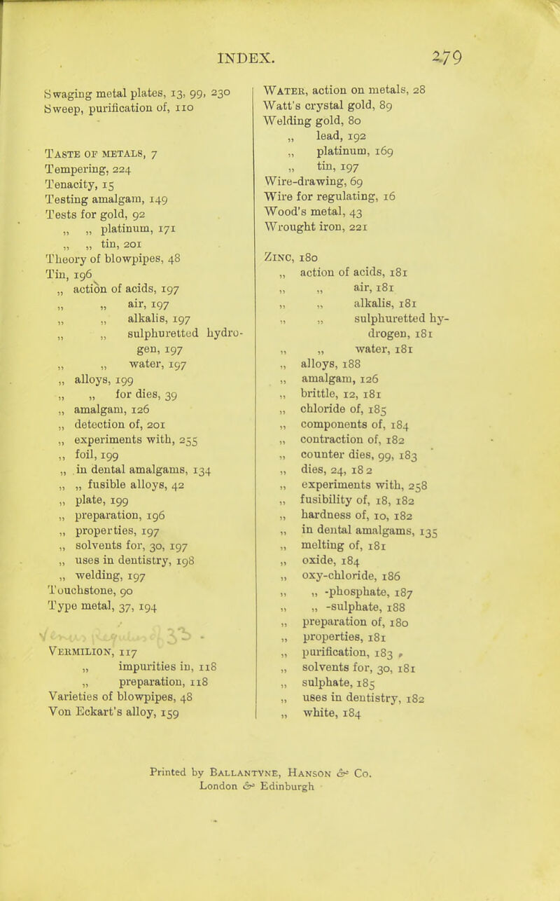 Swaging metal plates, 13, 99, 230 Sweep, purification of, 110 Taste of metals, 7 Tempering, 224 Tenacity, 15 Testing amalgam, 149 Tests for gold, 92 „ „ platinum, 171 „ „ tin, 201 Theory of blowpipes, 48 Tin, i96v „ action of acids, 197 air, 197 alkalis, 197 „ „ sulphuretted hydro- gen, 197 „ water, 197 „ alloys, 199 for dies, 39 „ amalgam, 126 „ detection of, 201 „ experiments with, 255 „ foil, 199 „ in dental amalgams, 134 „ „ fusible alloys, 42 „ plate, 199 „ preparation, 196 „ properties, 197 ,, solvents for, 30, 197 „ uses in dentistry, 198 „ welding, 197 Touchstone, 90 Type metal, 37, 194 Vermilion, 117 „ impurities in, 118 „ preparation, 118 Varieties of blowpipes, 48 Von Eckart's alloy, 159 Water, action on metals, 28 Watt's crystal gold, 89 Welding gold, 80 „ lead, 192 „ platinum, 169 tin, 197 Wire-drawing, 69 Wire for regulating, 16 Wood's metal, 43 Wrought iron, 221 Zinc, 180 „ action of acids, 181 „ air, 181 „ „ alkalis, 181 „ ,, sulphuretted hy- drogen, 181 „ „ water, 181 „ alloys, 188 „ amalgam, 126 „ brittle, 12, 181 „ chloride of, 185 „ components of, 184 „ contraction of, 182 ., counter dies, 99, 183 „ dies, 24, 18 2 „ experiments with, 258 „ fusibility of, 18, 182 „ hardness of, 10, 182 „ in dental amalgams, 135 „ melting of, 181 „ oxide, 184 „ oxy-chloride, 186 „ „ -phosphate, 187 „ „ -sulphate, 188 „ preparation of, 180 „ properties, 181 „ purification, 183 , „ solvents for, 30, 181 „ sulphate, 185 „ uses in dentistry, 182 „ white, 184 Printed by Ballantyne, Hanson &* Co. London 6^ Edinburgh