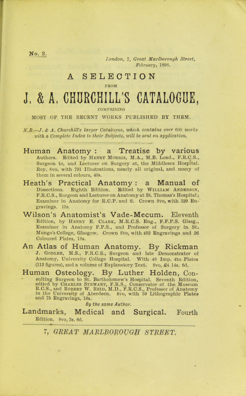 No. 2. London, 7, Great Marlborough Street, February, 1898. A SELECTION FROM J, & A, CHURCHILL'S CATALOGUE, COMPRISING MOST OF THE RECENT WORKS PUBLISHED BY THEM. N.B.—J. & A. Churchill's larger Catalogue, which contains over 600 works with a Complete Index to their Subjects, will be sent on application. Human Anatomy : a Treatise by various AuthorB. Edited by Henry Morris, M.A., M.B. Lond., F.R.C.S., Surgeon to, and Lecturer on Surgery at, the Middlesex Hospital. Roy. 8vo, with 791 Illustrations, nearly all original, and many of them in several colours, 40s. Heath's Practical Anatomy : a Manual of Dissections. Eighth Edition. Edited by William Anderson, P.R.C.S., Surgeon and Lecturer on Anatomy at St. Thomas's Hospital; Examiner in Anatomy for R.C.P. and S. Crown 8vo, with 329 En-' gravings. 15s. Wilson's Anatomist's Vade-Mecum. Eleventh Edition, by Henry E. Clark, M.R.C.S. Eng., F.F.P.S. Olasg., Examiner in Anatomy P.P.S., and Professor of Surgery in St. Mungo's College, Glasgow. Crown 8'vo, with 492 Engravings and 26 Coloured Plates, 18s. An Atlas of Human Anatomy. By Rickman J. Godlee, M.S., P.R.C.S., Surgeon and late Demonstrator of Anatomy, University College Hospital. With 48 Imp. 4to Plates (112 figures), and a volume of Explanatory Text. 8vo, £4 14s. 6d. Human Osteology. By Luther Holden, Con- suiting Surgeon to St. Bartholomew's Hospital. Seventh Edition, edited by Charles Stewart, F.R.S., Conservator of the Museum R.C.S., and Robert W. Reid, M.D., F.R.C.S., Professor of Anatomy in the University of Aberdeen. 8vo, with 59 Lithographic Plates and 75 Engravings, 16s. By the same Author. Landmarks, Medical and Surgical. Fourth Edition. 8vo, 3s. 6d.