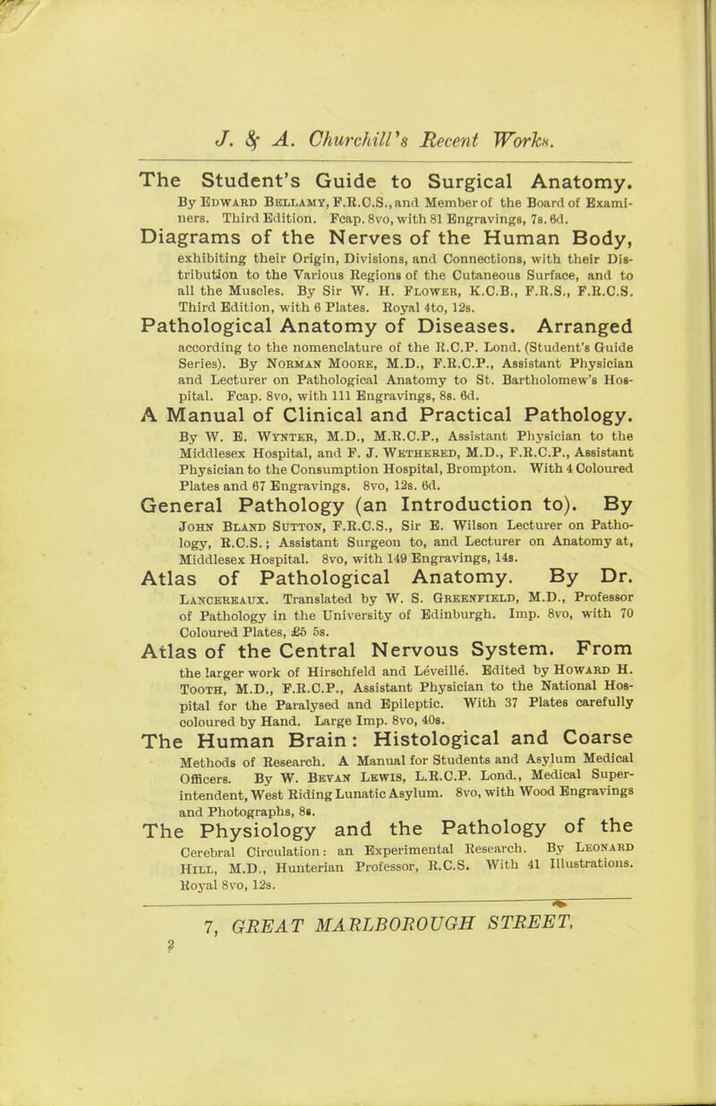 The Student's Guide to Surgical Anatomy. By Edward Bellamy, F.Ii.C.S.,and Memberof the Board of Exami- ners. Third Edition. Fcap. 8vo, with 81 Engravings, 7s. 6d. Diagrams of the Nerves of the Human Body, exhibiting their Origin, Divisions, and Connections, with their Dis- tribution to the Various Regions of the Cutaneous Surface, and to all the Muscles. By Sir W. H. Flower, K.C.B., F.R.S., F.R.C.S. Third Edition, with 6 Plates. Royal 4to, 12s. Pathological Anatomy of Diseases. Arranged according to the nomenclature of the R.C.P. Lond. (Student's Guide Series). By Norman Moore, M.D., F.R.C.P., Assistant Physician and Lecturer on Pathological Anatomy to St. Bartholomew's Hos- pital. Fcap. 8vo, with 111 Engravings, 8s. 6d. A Manual of Clinical and Practical Pathology. By W. E. Wynter, M.D., M.R.C.P., Assistant Physician to the Middlesex Hospital, and F. J. Wethered, M.D., F.R.C.P., Assistant Physician to the Consumption Hospital, Brompton. With 4 Coloured Plates and 67 Engravings. 8vo, 12s. 6d. General Pathology (an Introduction to). By John Bland Sutton, F.R.C.S., Sir E. Wilson Lecturer on Patho- logy, R.CS.; Assistant Surgeon to, and Lecturer on Anatomy at, Middlesex Hospital. 8vo, with 149 Engravings, 14s. Atlas of Pathological Anatomy. By Dr. Lancereaux. Translated by W. S. Greenfield, M.D., Professor of Pathology in the University of Edinburgh. Imp. 8vo, with 70 Coloured Plates, £5 5s. Atlas of the Central Nervous System. From the larger work of Hirschfeld and Leveille. Edited by Howard H. Tooth, M.D., F.R.C.P., Assistant Physician to the National Hos- pital for the Paralysed and Epileptic. With 37 Plates carefully coloured by Hand. Large Imp. 8vo, 40s. The Human Brain: Histological and Coarse Methods of Research. A Manual for Students and Asylum Medical Officers. By W. Bevan Lewis, L.R.C.P. Lond., Medical Super- intendent, West Riding Lunatic Asylum. 8vo, with Wood Engravings and Photographs, 8». The Physiology and the Pathology of the Cerebral Circulation: an Experimental Research. By Leonard Hill, M.D., Hunterian Professor, R.CS. With 41 Illustrations. Royal 8vo, 12s. 7, GREAT MARLBOROUGH STREET,
