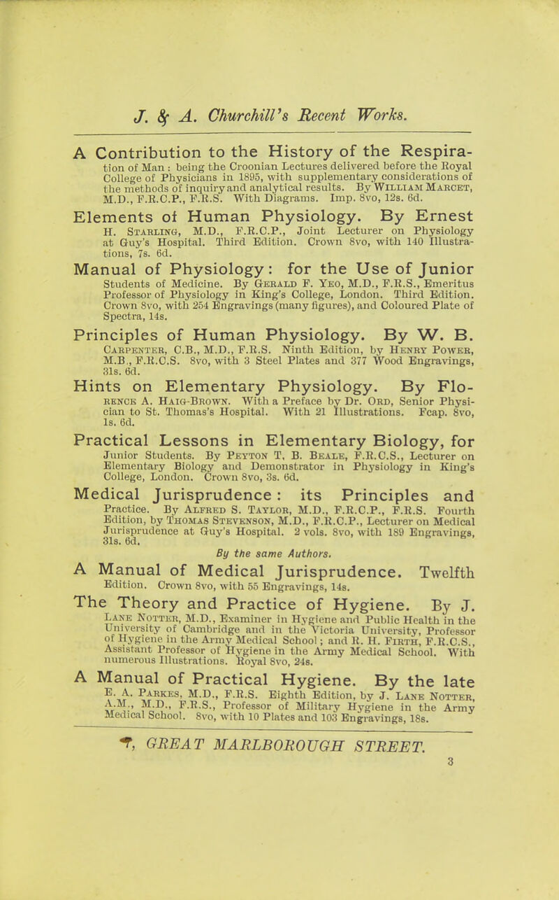 A Contribution to the History of the Respira- tion of Man : being the Croonian Lectures delivered before the Royal College of Physicians in 1895, with supplementary considerations of t he methods of inquiry and analytical results. By William Marcet, M.D., F.R.C.P., F.R.S. With Diagrams. Imp. 8vo, 12s. 6d. Elements oi Human Physiology. By Ernest H. Starling, M.D., F.R.C.P., Joint Lecturer on Physiology at Guy's Hospital. Third Edition. Crown 8vo, with 140 Illustra- tions, 7s. 6d. Manual of Physiology: for the Use of Junior Students of Medicine. By Gerald F. Yeo, M.D., F.R.S., Emeritus Professor of Physiology in King's College, London. Third Edition. Crown 8vo, with 254 Engravings (many figures), and Coloured Plate of Spectra, 14s. Principles of Human Physiology. By W. B. Carpenter, C.B., M.D., F.R.S. Ninth Edition, by Henry Power, M.B., F.R.C.S. 8vo, with 3 Steel Plates and 377 Wood Engravings, 31s. 6d. Hints on Elementary Physiology. By Flo- renck A. Haig-Brown. With a Preface by Dr. Ord, Senior Physi- cian to St. Thomas's Hospital. With 21 Illustrations. Fcap. 8vo, Is. 6d. Practical Lessons in Elementary Biology, for Junior Students. By Peyton T. B. Beale, F.R.C.S., Lecturer on Elementary Biology and Demonstrator in Physiology in King's College, London. Crown 8vo, 3s. 6d. Medical Jurisprudence : its Principles and Practice. By Alfred S. Taylor, M.D., F.R.C.P., F.R.S. Fourth Edition, by Thomas Stevenson, M.D., F.R.C.P., Lecturer on Medical Jurisprudence at Guy's Hospital. 2 vols. 8vo, with 189 Engravings, 31s. 6d. By the same Authors. A Manual of Medical Jurisprudence. Twelfth Edition. Crown 8vo, with 55 Engravings, 14s. The Theory and Practice of Hygiene. By J. Lane Notter, M.D., Examiner In Hygiene and Public Health in the University of Cambridge and in the Victoria University, Professor of Hygiene in the Army Medical School; and R. H. Firth, F.R.C.S., Assistant Professor of Hygiene in the Army Medical School. With numerous Illustrations. Royal 8vo, 24s. A Manual of Practical Hygiene. By the late E. A. Parkes, M.D., F.R.S. Eighth Edition, by J. Lane Notter A.M., M.D., F.R.S., Professor of Military Hygiene in the Army Medical School. 8vo, with 10 Plates and 103 Engravings, 18s. % GREAT MARLBOROUGH STREET.