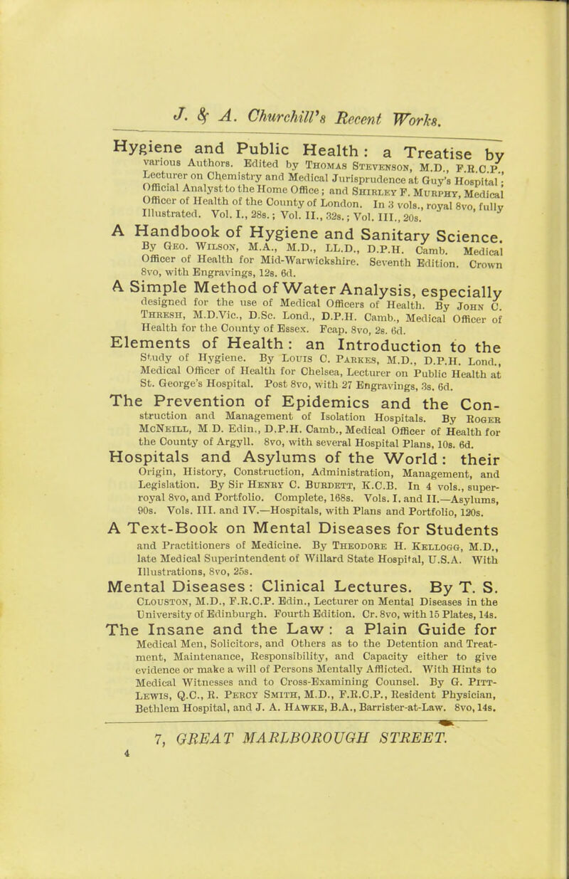 Hygiene and Public Health: a Treatise by various Authors. Edited by Thomas Stevenson, M D FRCP Lecturer on Chemistry and Medical Jurisprudence at Guy's Hospital'- Official Analyst to the Home Office ; and Shirley P. Muiiphy Medical Officer of Health of the County of London. In 3 vols., royal 8vo fully Illustrated. Vol. I., 28s.; Vol. II., 32s.; Vol. III., 20s. ' A Handbook of Hygiene and Sanitary Science By Geo. Wilson, M.A., M.D., LL.D., D.P.H. Cam!,. Medical Officer of Health for Mid-Warwickshire. Seventh Edition. Crown 8vo, with Engravings, 12s. 6d. A Simple Method of Water Analysis, especially designed for the use of Medical Officers of Health. By John C Thresh, M.D.Vic., D.Sc. Lond., D.P.H. Camb., Medical Officer of Health for the County of Essex. Pcap. 8vo, 2s. 6d. Elements of Health : an Introduction to the Study of Hygiene. By Louis C Parkes, M.D.. D.P.H. Lond., Medical Officer of Health for Chelsea, Lecturer on Public Health at St. George's Hospital. Post 8vo, with 27 Engravings, 3s. 6d. The Prevention of Epidemics and the Con- struction and Management of Isolation Hospitals. By Roger McNeill, M D. Edin., D.P.H. Camb., Medical Officer of Health for the County of Argyll. 8vo, with several Hospital Plans, 10s. 6d. Hospitals and Asylums of the World: their Origin, History, Construction, Administration, Management, and Legislation. By Sir Henry C. Burdett, K.C.B. In 4 vols., super- royal 8vo, and Portfolio. Complete, 168s. Vols. I. and II.—Asylums, 90s. Vols. III. and IV.—Hospitals, with Plans and Portfolio, 120s. A Text-Book on Mental Diseases for Students and Practitioners of Medicine. By Theodore H. Kellogg, M.D., late Medical Superintendent of Willard State Hospital, U.S.A. With Illustrations, Svo, 25s. Mental Diseases : Clinical Lectures. By T. S. Clouston, M.D., F.R.C.P. Edin., Lecturer on Mental Diseases in the University of Edinburgh. Fourth Edition. Cr. 8vo, with 15 Plates, 14s. The Insane and the Law : a Plain Guide for Medical Men, Solicitors, and Others as to the Detention and Treat- ment, Maintenance, Responsibility, and Capacity either to give evidence or make a will of Persons Mentally Afflicted. With Hints to Medical Witnesses and to Cross-Examining Counsel. By G. Pitt- Lewis, Q.C., R. Percy Smith, M.D., F.R.CP., Resident Physician, Bethlem Hospital, and J. A. Hawks, B.A., Barrister-at-Law. 8vo, 14s.