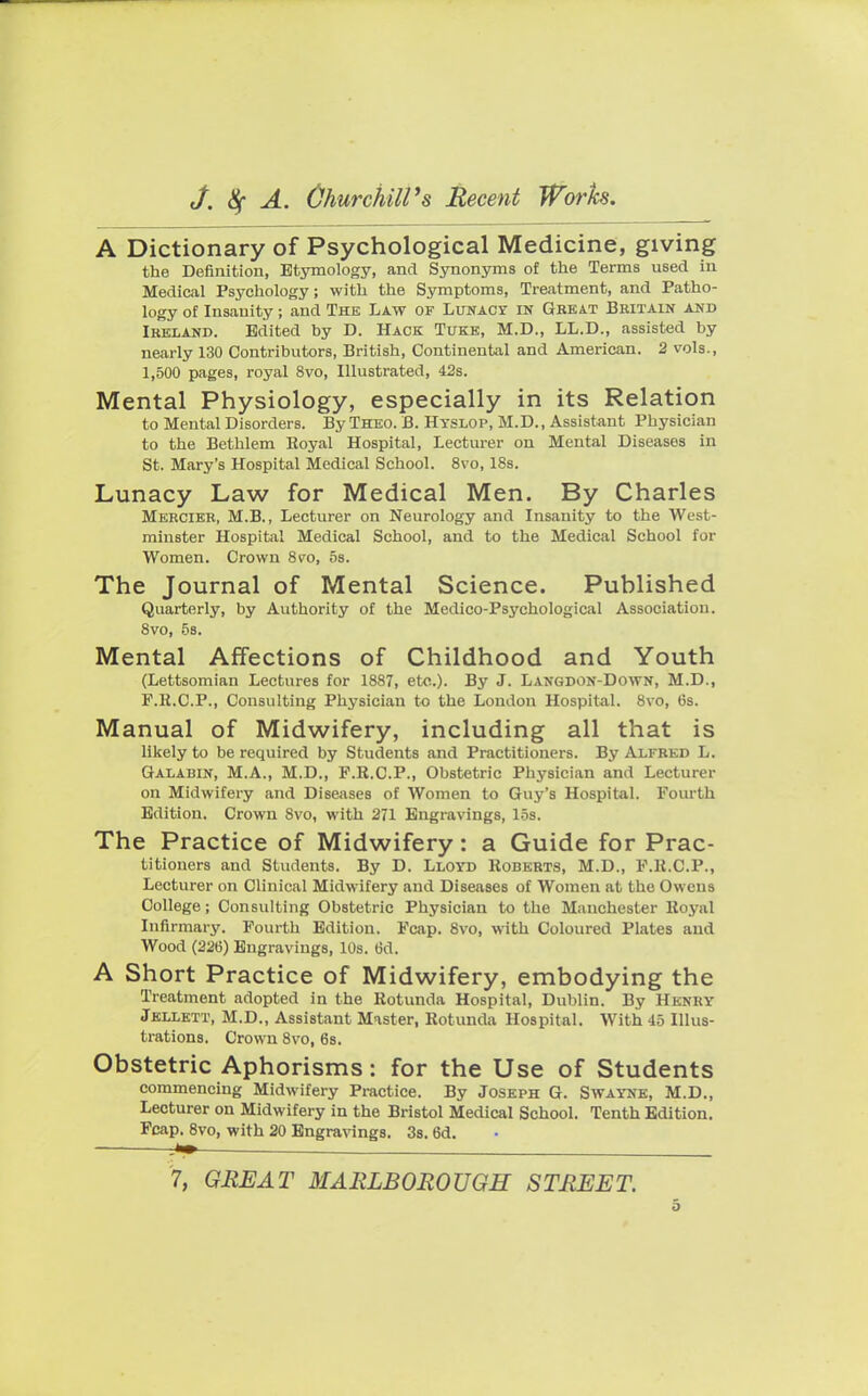 A Dictionary of Psychological Medicine, giving the Definition, Etymology, and Synonyms of the Terms used in Medical Psychology; with the Symptoms, Treatment, and Patho- logy of Insanity; and The Law of Lunacy in Great Britain and Ireland. Edited by D. Hack Tuke, M.D., LL.D., assisted by nearly 130 Contributors, British, Continental and American. 2 vols., 1,500 pages, royal 8vo, Illustrated, 42s. Mental Physiology, especially in its Relation to Mental Disorders. By Theo. B. Hyslop, M.D., Assistant Physician to the Bethlem Royal Hospital, Lecturer on Mental Diseases in St. Mary's Hospital Medical School. 8vo, 18s. Lunacy Law for Medical Men. By Charles Mercier, M.B., Lecturer on Neurology and Insanity to the West- minster Hospital Medical School, and to the Medical School for Women. Crown 8eo, 5s. The Journal of Mental Science. Published Quarterly, by Authority of the Medico-Psychological Association. 8vo, 5s. Mental Affections of Childhood and Youth (Lettsomian Lectures for 1887, etc.). By J. Langdon-Down, M.D., F.K.C.P., Consulting Physician to the London Hospital. 8vo, 6s. Manual of Midwifery, including all that is likely to be required by Students and Practitioners. By Alfred L. Galabin, M.A., M.D., P.R.C.P., Obstetric Physician and Lecturer on Midwifery and Diseases of Women to Guy's Hospital. Fourth Edition. Crown Svo, with 271 Engravings, los. The Practice of Midwifery: a Guide for Prac- titioners and Students. By D. Lloyd Roberts, M.D., P.R.C.P., Lecturer on Clinical Midwifery and Diseases of Women at the Owens College; Consulting Obstetric Physician to the Manchester Royal Infirmary. Fourth Edition. Fcap. 8vo, with Coloured Plates and Wood (226) Engravings, 10s. 6d. A Short Practice of Midwifery, embodying the Treatment adopted in the Rotunda Hospital, Dublin. By Henry Jellett, M.D., Assistant Master, Rotunda Hospital. With 45 Illus- trations. Crown 8vo, 6s. Obstetric Aphorisms: for the Use of Students commencing Midwifery Practice. By Joseph G. Swayne, M.D., Lecturer on Midwifery in the Bristol Medical School. Tenth Edition. Fcap. 8vo, with 20 Engravings. 3s. 6d. 7, GREAT MARLBOROUGH STREET.