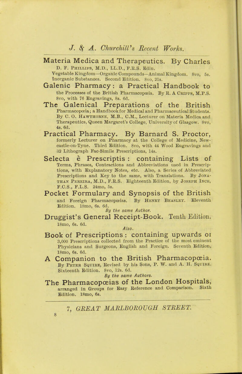 Materia Medica and Therapeutics. By Charles D. F. Phillips, M.D., LL.D., F.ll.S. Edin. Vegetable Kingdom—Organic Compounds—Animal Kingdom. 8vo, 5s. Inorganic Substances. Second Edition. 8vo, 21s. Galenic Pharmacy: a Practical Handbook to the Processes of the British Pharmacopoeia. By It. A Cripps, M.P.S. 8vo, with 76 Engravings, 8s. 6d. The Galenical Preparations of the British Pharmacopoeia; a Handbook for Medical and Pharmaceutical Students. By C. O. Hawthorne, M.B., CM., Lecturer on Materia Medica and Therapeutics, Queen Margaret's College, University of Glasgow. 8vo, 4s. 6d. Practical Pharmacy. By Barnard S. Proctor, formerly Lecturer on Pharmacy at the College of Medicine, New- castle-on-Tyne. Third Edition. 8vo, with 44 Wood Engravings and 32 Lithograph Pac-Simile Prescriptions, 14s. Selecta e Prescriptis : containing Lists of Terms, Phrases, Contractions and Abbreviations used in Prescrip- tions, writh Explanatory Notes, etc. Also, a Series of Abbreviated Prescriptions and Key to the same, with Translations. By Jona- than Pereira, M.D., F.R.S. Eighteenth Edition, by Joseph Ince, F.C.S., F.L.S. 24mo, 5s. Pocket Formulary and Synopsis of the British and Foreign Pharmacopoeias. By Henry Beasley. Eleventh Edition. 18mo, 6s. 6d. By the same Author. Druggist's General Receipt-Book. Tenth Edition. 18mo, 6s. 6d. Also. Book of Prescriptions : containing upwards 01 3,000 Prescriptions collected from the Practice of the most eminent Physicians and Surgeons, English and Foreign. Seventh Edition, 18mo, 6s. 6d. A Companion to the British Pharmacopoeia. By Peter Squire, Revised by his Sons, P. W. and A. H. Squire. Sixteenth Edition. 8vo, 12s. 6d. By the same Authors. The Pharmacopoeias of the London Hospitals, arranged in Groups for Easy Reference and Comparison. Sixth Edition. 18mo, 6s. 7, GREAT MARLBOROUGH STREET.