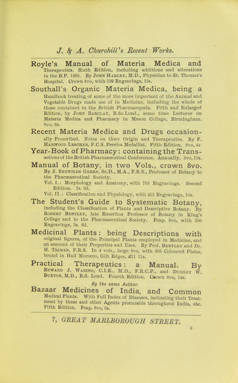 I  Royle's Manual of Materia Medica and Therapeutics. Sixth Edition, including additions and alterations in the B.P. 1885. By John Harley, M.D., Physician to St. Thomas's Hospital. Crown 8vo, with 139 Engravings, 15s. Southall's Organic Materia Medica, being a Handbook treating of some of the more important of the Animal and Vegetable Drugs made use of in Medicine, including the whole of those contained in the British Pharmacopoeia. Fifth and Enlarged Edition, by John Barclay, B.Sc.Lond., some time Lecturer on Materia Medica and Pharmacy in Mason College, Birmingham. 8vo, 6s. Recent Materia Medica and Drugs occasion- ally Prescribed. Notes on their Origin and Therapeutics. By P. Harwood Lescher, F.C.S. Pereira Medallist. Fifth Edition. 8vo, 4s Year-Book Of Pharmacy: Containing the Trans- actions of the British Pharmaceutical Conference. Annually. 8vo, 10s. Manual of Botany, in two Vols., crown 8vo. By J. Reynolds Green, Sc.D., M.A., F.R.S., Professor of Botany to the Pharmaceutical Society. Vol. I.: Morphology and Anatomy, with 788 Engravings. Second Edition. 7s. 6d. Vol. II.: Classification and Physiology, witli 415 Engravings, 10s. The Student's Guide to Systematic Botany, including the Classification of Plants and Descriptive Botany. By Robert Bentley, late Emeritus Professor of Botany in King's College and to the Pharmaceutical Society. Fcap. 8vo, with 350 Engravings, 3s. 6d. Medicinal Plants: being Descriptions with original figures, of the Principal Plants employed in Medicine, and an account of their Properties and Uses. By Prof. Bentley and Dr. H. Trimen, F.R.S. In 4 vols., large 8vo, with 306 Coloured Plates, bound in Half Morocco, Gilt Edges, £11 lis. Practical Therapeutics: a Manual. By Edward J. Waring, C.I.E., M.D., F.R.C.P., and Dudley W. Buxton, M.D., B.S. Lond. Fourth Edition. C»own 8vo, 14s. By the same Author. Bazaar Medicines of India, and Common Medical Plants. With Full Index of Diseases, indicating their Treat- ment by these and other Agents procurable throughout India, etc. Fifth Edition. Fcap. 8vo, 5s. 7, GREAT MARLBOROUGH STREET.