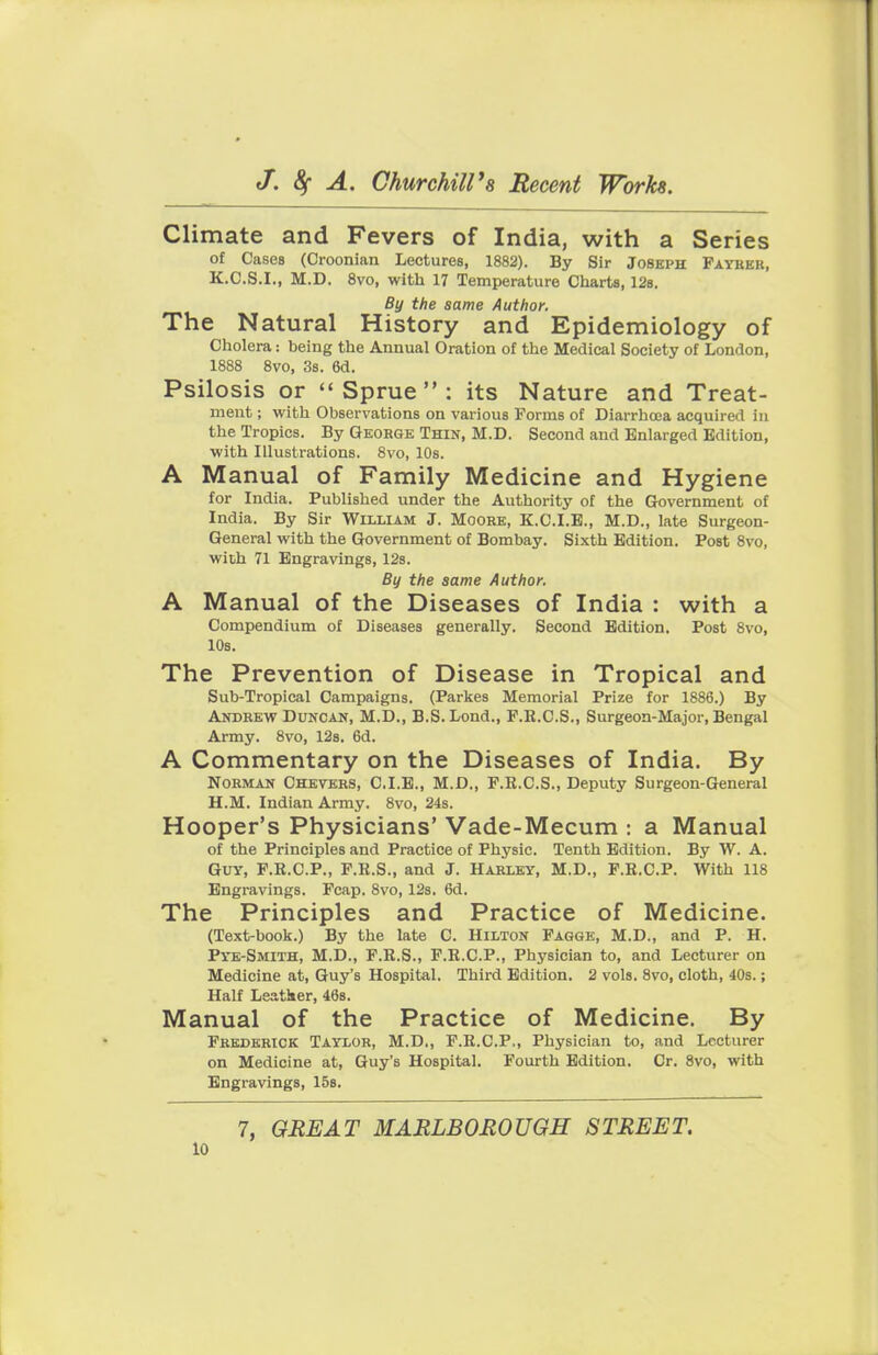 Climate and Fevers of India, with a Series of Cases (Croonian Lectures, 1882). By Sir Joseph Father, K.C.S.I., M.D. 8vo, with 17 Temperature Charts, 12s. By the same Author. The Natural History and Epidemiology of Cholera: being the Annual Oration of the Medical Society of London, 1888 8vo, 3s. 6d. Psilosis or  Sprue  : its Nature and Treat- ment ; with Observations on various Forms of Diarrhoea acquired In the Tropics. By George Thin, M.D. Second and Enlarged Edition, with Illustrations. 8vo, 10s. A Manual of Family Medicine and Hygiene for India. Published under the Authority of the Government of India. By Sir William J. Moore, K.C.I.E., M.D., late Surgeon- General with the Government of Bombay. Sixth Edition. Post 8vo, with 71 Engravings, 12s. By the same Author. A Manual of the Diseases of India : with a Compendium of Diseases generally. Second Edition. Post 8vo, 10s. The Prevention of Disease in Tropical and Sub-Tropical Campaigns. (Parkes Memorial Prize for 1886.) By Andrew Duncan, M.D., B.S. Lond., P.K.C.S., Surgeon-Major, Bengal Army. 8vo, 12s. 6d. A Commentary on the Diseases of India. By Norman Chevers, C.I.E., M.D., F.R.C.S., Deputy Surgeon-General U.M. Indian Army. 8vo, 24s. Hooper's Physicians' Vade-Mecum : a Manual of the Principles and Practice of Physic. Tenth Edition. By W. A. Guy, P.R.C.P., F.R.S., and J. Harley, M.D., F.K.C.P. With 118 Engravings. Fcap. 8vo, 12s. 6d. The Principles and Practice of Medicine. (Text-book.) By the late C. Hilton Fagge, M.D., and P. H. PTE-Smith, M.D., F.R.S., F.R.C.P., Physician to, and Lecturer on Medicine at, Guy's Hospital. Third Edition. 2 vols. 8vo, cloth, 40s.; Half Leatker, 46s. Manual of the Practice of Medicine. By Frederick Taylor, M.D., F.R.C.P., Physician to, and Lecturer on Medicine at, Guy's Hospital. Fourth Edition. Cr. 8vo, with Engravings, 15s. 7, GREAT MARLBOROUGH STREET.