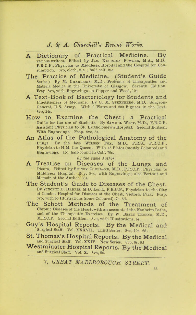 A Dictionary of Practical Medicine. By various writers. Edited by Jas. Kingston Fowler, M.A., M.D. P.E.O.P., Physician to Middlesex Hospital and the Hospital for Con- sumption. 8vo, cloth, 21s.; half calf, 25s. The Practice of Medicine. (Student's Guide Series.) By M. Charteris, M.D., Professor of Therapeutics and Materia Mediea in the University of Glasgow. Seventh Edition. Pcap. 8vo, with Engravings on Copper and Wood, 10s. A Text-Book of Bacteriology for Students and Practitioners of Medicine. By G. M. Sternberg, M.D., Surgeon- General, U.S. Army. With 9 Plates and 200 Figures in the Text. 8vo, 24s. How to Examine the Chest: a Practical Guide for the use of Students. By Samuel West, M.D., F.R.C.P. Assistant Physician to St. Bartholomew's Hospital. Second Edition. With Engravings. Fcap. 8vo, 5s. An Atlas of the Pathological Anatomy of the Lungs. By the late Wilson Fox, M.D., F.R.S., F.R.C.P., Physician to H.M. the Queen. With 45 Plates (mostly Coloured) and Engravings. 4to, half-bound in Calf, 70s. By the same Author. A Treatise on Diseases of the Lungs and Pleura. Edited by Sidney Coupland, M.D., F.R.C.P., Physician to Middlesex Hospital. Roy. 8vo, with Engravings; also Portrait and Memoir of the Author, 36s. The Student's Guide to Diseases of the Chest. By Vincent D. Harris, M.D. Lond., F.R.C.P., Physician to the City of London Hospital for Diseases of the Chest, Victoria Park. Fcap. 8vo, with 55 Illustrations (some Coloured), 7s. 6d. The Schott Methods of the Treatment of Chronic Diseases of the Heart, with an account of the Nauheim Baths, and of the Therapeutic Exercises. By W. Bezly Thorne, M.D., M.R.C.P. Second Edition. 8vo, with Illustrations, 5s. Guy's Hospital Reports. By the Medical and Surgical Staff. Vol. XXXVII. Third Series. 8vo.10s.6d. St. Thomas's Hospital Reports. By the Medical and Surgical Staff. Vol. XXIV. New Series. 8vo, 8s. 6d Westminster Hospital Reports. By the Medical and Surgical Staff. Vol. X. Svo, 8s. 7, GREAT MARLBOROUGH STREET. n