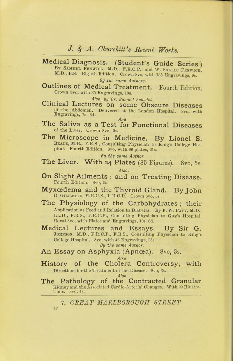 Medical Diagnosis. (Student's Guide Series.) By Samuel Fknwick, M.D., P.R.C.P., and W. Soltau Fenwick' M.D., B.S. Eighth Edition. Crown 8vo, with 1.35 Engravings, 9s. By the same Authors. Outlines of Medical Treatment. Fourth Edition. Crown 8vo, with 35 Engravings, 10s. . Also, by Dr. Samuel Fenwich. Clinical Lectures on some Obscure Diseases of the Abdomen. Delivered at the London Hospital. 8vo, with Engravings, 7s. 6d. And The Saliva as a Test for Functional Diseases of the Liver. Crown 8vo, 2s. The Microscope in Medicine. By Lionel S. Beale, M.B., F.R.S., Consulting Physician to King's College Hos- pital. Fourth Edition. 8vo, with 86 plates, 21s. By the same Author. The Liver. With 24 Plates (85 Figures). 8vo, 5s. Also. On Slight Ailments : and on Treating Disease. Fourth Edition. 8vo, 5s. Myxcedema and the Thyroid Gland. By John D. Gimlette, M.R.C.S., L.R.C.P. Crown 8vo, 5s. The Physiology of the Carbohydrates ; their Application as Food and Relation to Diabetes. By F. W. Paw, M.D., LL.D., F.R.S., F.R.C.P., Consulting Physician to Guy's Hospital. Royal 8vo, with Plates and Engravings, 10s. 6d. Medical Lectures and Essays. By Sir G. Johnson, M.D., F.R.C.P., F.R.S., Consulting Physician to King's College Hospital. 8vo, with 46 Engravings, 25s. By the same Author. An Essay on Asphyxia (Apncea). 8vo, 3s. Also History of the Cholera Controversy, with Directions for the Treatment of the Disease. 8vo, 3s. Also The Pathology of the Contracted Granular Kidney and the Associated Cardio-Arterial Changes. With 29 Illustra- tions. 8vo, 4s. 7, GREAT MARLBOROUGH STREET.