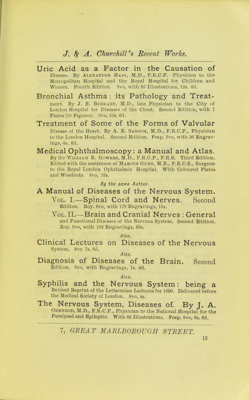 Uric Acid as a Factor in the Causation of Disease. By Alexander Haig, M.D., F.R.C.P. Physician to the Metropolitan Hospital and the Eoyal Hospital for Children and Women. Fourth Edition. 8vo, with 65 Illustrations, 12s. 6d. Bronchial Asthma : its Pathology and Treat- ment. By J. B. Berkart, M.D., late Physician to the City of London Hospital for Diseases of the Chest. Second Edition, with 7 Plates (35 Figures). 8vo, 10s. 6d. Treatment of Some of the Forms of Valvular Disease of the Heart. By A. E. Sansom, M.D., F.R.C.P., Physician to the London Hospital. Second Edition. Fcap. 8vo, with 26 Engrav- ings, 4s. 6d. Medical Ophthalmoscopy: a Manual and Atlas. By Sir William E. Gowers, M.D., F.R.C.P., F.R.S. Third Edition. Edited with the assistance of Marcus Gunn, M.B., F.R.C.S., Surgeon to the Royal London Ophthalmic Hospital. With Coloured Plates and Woodcuts. 8vo, 16s. By the same Author. A Manual of Diseases of the Nervous System. Vol. I.—Spinal Cord and Nerves. Second Edition. Roy. 8vo, with 179 Engravings, 15s. Vol. II.—Brain and Cranial Nerves : General and Functional Diseases of the Nervous System. Second Edition. Roy. 8vo, with 1S2 Engravings, 20s. Also. Clinical Lectures on Diseases of the Nervous System. 8vo 7s. 6d. Also. Diagnosis of Diseases of the Brain. Second Edition. 8vo, with Engravings, 7s. 6d. Also. Syphilis and the Nervous System: being a Revised Reprint of the Lettsomian Lectures for 1890. Delivered before the Medical Society of London. 8vo, 4s. The Nervous System, Diseases of. By J. A. Ormerod, M.D., F.R.C.P., Physician to the National Hospital for the Paralysed and Epileptic. With 66 Illustrations. Fcap. 8vo, 8s. 6d. 7, GREAT MARLBOROUGH STREET.