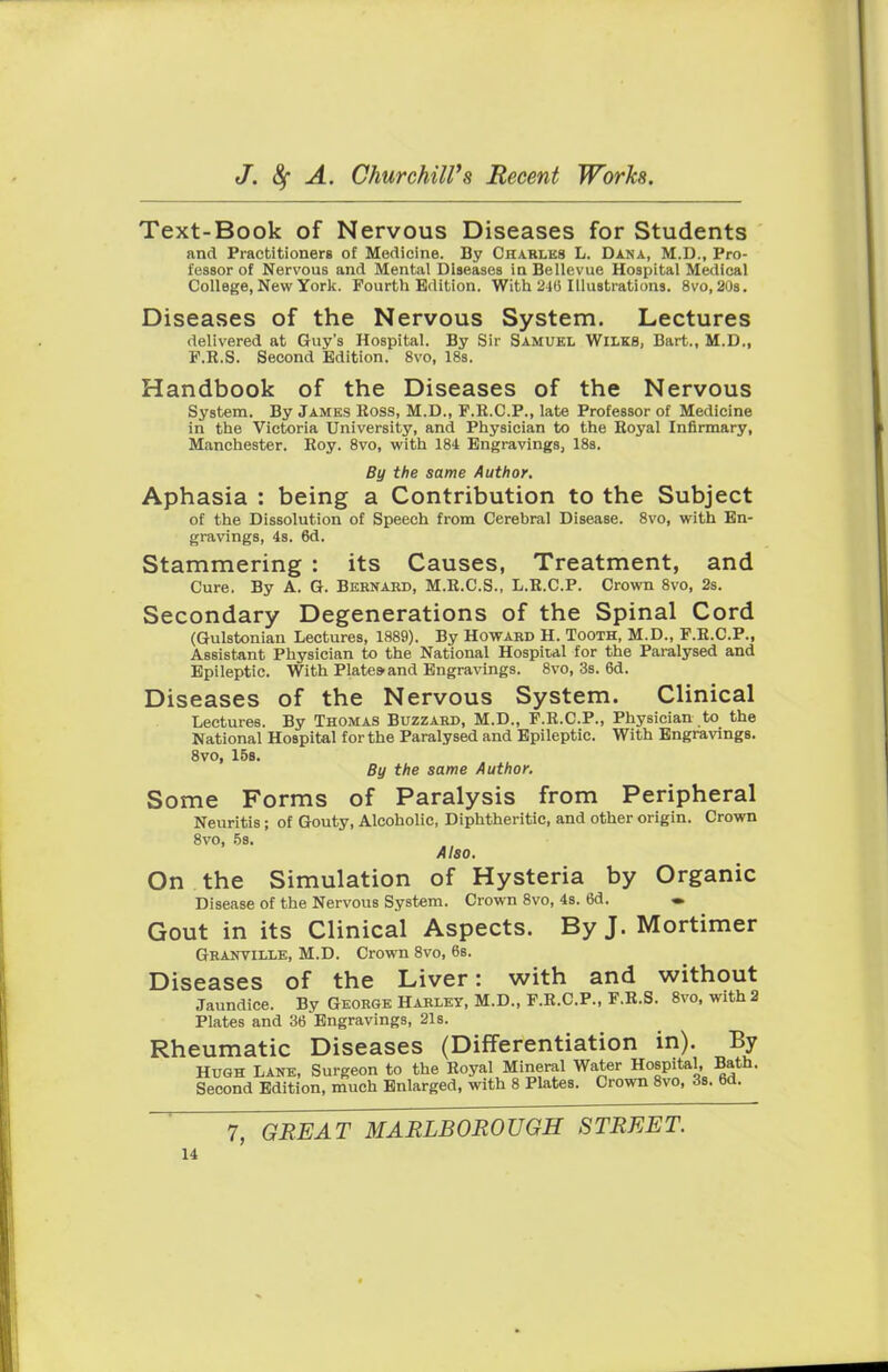 Text-Book of Nervous Diseases for Students and Practitioners of Medicine. By Charles L. Dana, M.D., Pro- fessor of Nervous and Mental Diseases in Bellevue Hospital Medical College, New York. Fourth Edition. With 210 Illustrations. 8vo, 20s. Diseases of the Nervous System. Lectures delivered at Guy's Hospital. By Sir Samuel Wilks, Bart., M.D., F.R.S. Second Edition. 8vo, 18s. Handbook of the Diseases of the Nervous System. By James Ross, M.D., F.R.C.P., late Professor of Medicine in the Victoria University, and Physician to the Royal Infirmary, Manchester. Roy. 8vo, with 184 Engravings, 18s. By the same Author. Aphasia : being a Contribution to the Subject of the Dissolution of Speech from Cerebral Disease. 8vo, with En- gravings, 4s. 6d. Stammering : its Causes, Treatment, and Cure. By A. G. Bernard, M.R.C.S., L.R.C.P. Crown 8vo, 2s. Secondary Degenerations of the Spinal Cord (Gulstonian Lectures, 1889). By Howard H. Tooth, M.D., F.R.C.P., Assistant Physician to the National Hospital for the Paralysed and Epileptic. With Plates-and Engravings. 8vo, 3s. 6d. Diseases of the Nervous System. Clinical Lectures. By Thomas Buzzard, M.D., P.R.C.P., Physician to the National Hospital for the Paralysed and Epileptic. With Engravings. 8vo, 15s. By the same Author. Some Forms of Paralysis from Peripheral Neuritis ; of Gouty, Alcoholic, Diphtheritic, and other origin. Crown 8vo, 5s. Also. On the Simulation of Hysteria by Organic Disease of the Nervous System. Crown 8vo, 4s. 6d. • Gout in its Clinical Aspects. By J. Mortimer Granville, M.D. Crown 8vo, 6s. Diseases of the Liver: with and without Jaundice. By George Harley, M.D., F.R.C.P., F.R.S. 8vo, with 2 Plates and 36 Engravings, 21s. Rheumatic Diseases (Differentiation in). By Hugh Lane, Surgeon to the Royal Mineral Water Hospital, Bath. Second Edition, much Enlarged, with 8 Plates. Crown 8vo, 3s. 6d. 7, GREAT MARLBOROUGH STREET.
