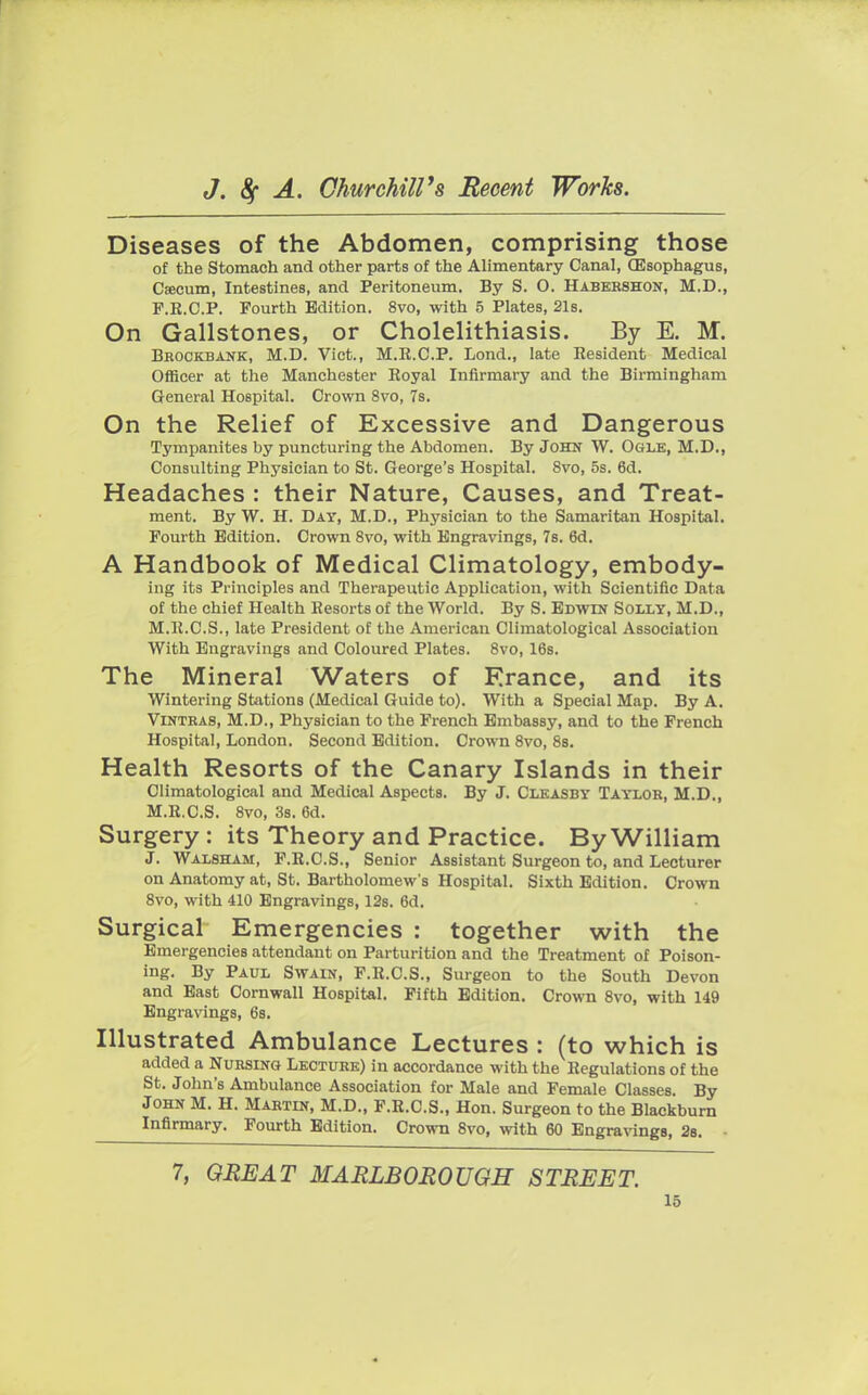Diseases of the Abdomen, comprising those of the Stomach and other parts of the Alimentary Canal, (Esophagus, Cfecum, Intestines, and Peritoneum. By S. O. Habershon, M.D., F.R.C.P. Fourth Edition. 8vo, with 5 Plates, 21s. On Gallstones, or Cholelithiasis. By E. M. Erockbank, M.D. Vict., M.R.C.P. Lond., late Resident Medical Officer at the Manchester Eoyal Infirmary and the Birmingham General Hospital. Crown 8vo, 7s. On the Relief of Excessive and Dangerous Tympanites by puncturing the Abdomen. By John W. Ogle, M.D., Consulting Physician to St. George's Hospital. 8vo, 5s. 6d. Headaches : their Nature, Causes, and Treat- ment. By W. H. Day, M.D., Physician to the Samaritan Hospital. Fourth Edition. Crown 8vo, with Engravings, 7s. 6d. A Handbook of Medical Climatology, embody- ing its Principles and Therapeutic Application, with Scientific Data of the chief Health Resorts of the World. By S. Edwin Solly, M.D., M.R.C.S., late President of the American Climatological Association With Engravings and Coloured Plates. 8vo, 16s. The Mineral Waters of France, and its Wintering Stations (Medical Guide to). With a Special Map. By A. Vintras, M.D., Physician to the French Embassy, and to the French Hospital, London. Second Edition. Crown 8vo, 8s. Health Resorts of the Canary Islands in their Climatological and Medical Aspects. By J. Cleasby Taylor, M.D., M.Ii.C.S. 8vo, 3s. 6d. Surgery : its Theory and Practice. By William J. Walsham, F.E.C.S., Senior Assistant Surgeon to, and Lecturer on Anatomy at, St. Bartholomew's Hospital. Sixth Edition. Crown 8vo, with 410 Engravings, 12s. 6d. Surgical Emergencies : together with the Emergencies attendant on Parturition and the Treatment of Poison- ing. By Paul Swain, F.R.C.S., Surgeon to the South Devon and East Cornwall Hospital. Fifth Edition. Crown 8vo, with 149 Engravings, 6s. Illustrated Ambulance Lectures : (to which is added a Nursing Lecture) in accordance with the Regulations of the St. John's Ambulance Association for Male and Female Classes. By John M. H. Martin, M.D., F.R.C.S., Hon. Surgeon to the Blackburn Infirmary. Fourth Edition. Crown 8vo, with 60 Engravings, 2s. 7, GREAT MARLBOROUGH STREET.