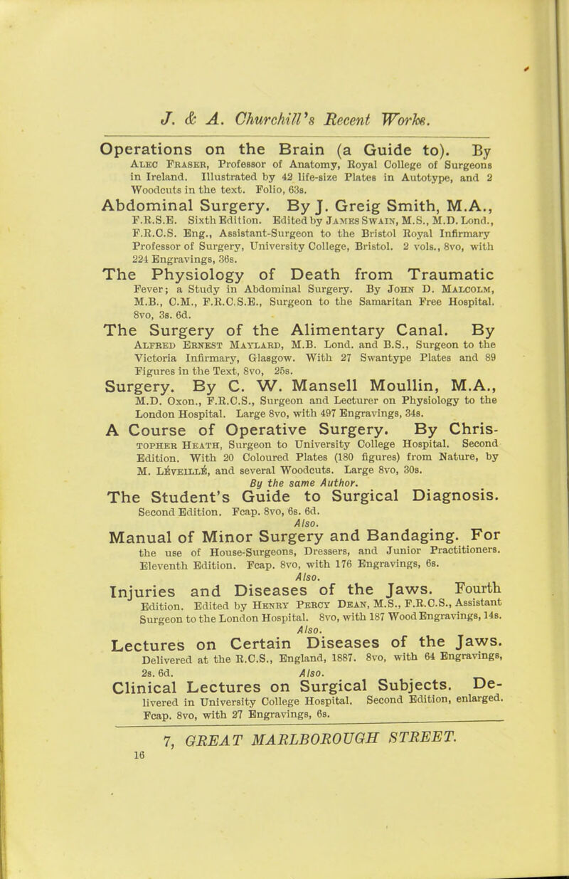 Operations on the Brain (a Guide to). By Alec Praser, Professor of Anatomy, Royal College of Surgeons in Ireland. Illustrated by 42 life-size Plates in Autotype, and 2 Woodcuts in the text. Folio, 63s. Abdominal Surgery. By J. Greig Smith, M.A., F.R.S.E. Sixth Edition. Edited by James Swain, M.S., M.D. Lond., F.It.C.S. Eng., Assistant-Surgeon to the Bristol Royal Infirmary Professor of Surgery, University College, Bristol. 2 vols., 8vo, with 224 Engravings, 36s. The Physiology of Death from Traumatic Fever; a Study in Abdominal Surgery. By John D. Malcolm, M.B., CM., F.R.C.S.E., Surgeon to the Samaritan Free Hospital. 8vo, 3s. 6d. The Surgery of the Alimentary Canal. By Alfred Ernest Maylard, M.B. Lond. and B.S., Surgeon to the Victoria Infirmary, Glasgow. With 27 Swantype Plates and 89 Figures in the Text, 8vo, 25s. Surgery. By C. W. Mansell Moullin, M.A., M.D. Oxon., F.R.C.S., Surgeon and Lecturer on Physiology to the London Hospital. Large 8vo, with 497 Engravings, 34s. A Course of Operative Surgery. By Chris- topher Heath, Surgeon to University College Hospital. Second Edition. With 20 Coloured Plates (180 figures) from Nature, by M. Levellle, and several Woodcuts. Large 8vo, 30s. By the same Author. The Student's Guide to Surgical Diagnosis. Second Edition. Fcap. 8vo, 6s. 6d. Also. Manual of Minor Surgery and Bandaging. For the use of House-Surgeons, Dressers, and Junior Practitioners. Eleventh Edition. Fcap. 8vo, with 176 Engravings, 6s. Also. Injuries and Diseases of the Jaws. Fourth Edition. Edited by Henry Percy Dean, M.S., F.R.C.S., Assistant Surgeon to the London Hospital. 8vo, with 187 Wood Engravings, 14s. Also. Lectures on Certain Diseases of the Jaws. Delivered at the R.C.S., England, 1887. 8vo, with 64 Engravings, 2s. 6d. Also. Clinical Lectures on Surgical Subjects. De- livered in University College Hospital. Second Edition, enlarged. Fcap. 8vo, with 27 Engravings, 6s. 7, GREAT MARLBOROUGH STREET.