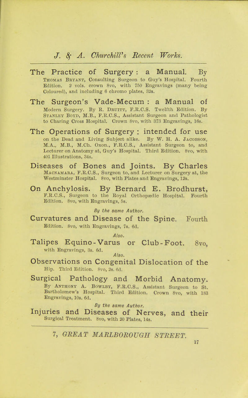 The Practice of Surgery : a Manual. By Thomas Bryant, Consulting Surgeon to Guy's Hospital. Fourth Edition. 2 vols, crown 8vo, with 750 Engravings (many being Coloured), and including 6 chromo plates, 32s. The Surgeon's Vade-Mecum : a Manual of Modern Surgery. By R. Druitt, F.K.CS. Twelfth Edition. By Stanley Boyd, M.B., F.R.C.S., Assistant Surgeon and Pathologist to Charing Cross Hospital. Crown 8vo, with 373 Engravings, 16s. The Operations of Surgery : intended for use on the Dead and Living Subject alike. By W. H. A. Jacobson, M.A., M.B., M.Ch. Oxon., F.R.C.S., Assistant Surgeon to, and Lecturer on Anatomy at, Guy's Hospital. Third Edition. 8vo, with 401 Illustrations, 34s. Diseases of Bones and Joints. By Charles Macnamara, F.R.C.S., Surgeon to, and Lecturer on Surgery at, the Westminster Hospital. 8vo, with Plates and Engravings, 12s. On Anchylosis. By Bernard E. Brodhurst, F.R.C.S., Surgeon to the Royal Orthopaedic Hospital. Fourth Edition. 8vo, with Engravings, 5s. By the same Author. Curvatures and Disease of the Spine. Fourth Edition. 8vo, with Engravings, 7s. 6d. Also. Talipes Equino-Varus or Club-Foot. 8vo, with Engravings, 3s. 6d. Also. Observations on Congenital Dislocation of the Hip. Third Edition. 8vo, 2s. 6d. Surgical Pathology and Morbid Anatomy. By Anthony A. Bowxby, F.R.C.S., Assistant Surgeon to St. Bartholomew's Hospital. Third Edition. Crown 8vo, with 183 Engravings, 10s. 6d. By the same Author. Injuries and Diseases of Nerves, and their Surgical Treatment. 8vo, with 20 Plates, 14s. 7, GREAT MARLBOROUGH STREET.