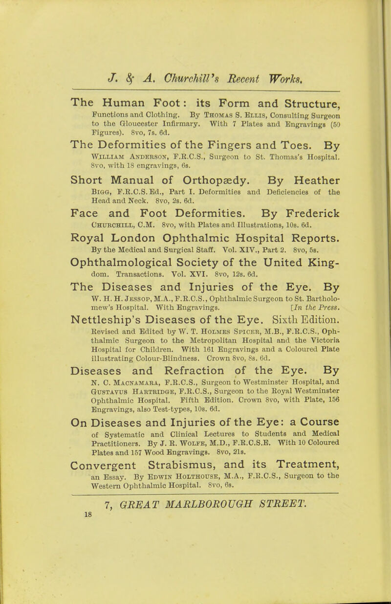 The Human Foot: its Form and Structure, Functions and Clothing. By Thomas S. Ellis, Consulting Surgeon to the Gloucester Infirmary. With 7 Plates and Engravings (59 Figures). 8vo, 7s. 6d. The Deformities of the Fingers and Toes. By William Anderson, F.R.C.S., Surgeon to St. Thomas's Hospital. 8vo, with 18 engravings, 6s. Short Manual of Orthopaedy. By Heather Bigg, F.R.C.S.Ed., Part I. Deformities and Deficiencies of the Head and Neck. 8vo, 2s. 6d. Face and Foot Deformities. By Frederick Churchill, CM. 8vo, with Plates and Illustrations, 10s. 6d. Royal London Ophthalmic Hospital Reports. By the Medical and Surgical Staff. Vol. XIV., Part 2. 8vo, 5s. Ophthalmological Society of the United King- dom. Transactions. Vol. XVI. 8vo, 12s. 6d. The Diseases and Injuries of the Eye. By W. H. H. Jessop, M.A., F.R.C.S., Ophthalmic Surgeon to St. Bartholo- mew's Hospital. With Engravings. [In the Press. Nettleship's Diseases of the Eye. Sixth Edition. Revised and Edited by W. T. Holmes Spicer, M.B., F.R.C.S., Oph- thalmic Surgeon to the Metropolitan Hospital and the Victoria Hospital for Children. With 161 Engravings and a Coloured Plate illustrating Colour-Blindness. Crown 8vo, 8s. 6d. Diseases and Refraction of the Eye. By N. C. Macnamara, F.R.C.S., Surgeon to Westminster Hospital, and Gustavus Hartridge, F.R.C.S., Surgeon to the Royal Westminster Ophthalmic Hospital. Fifth Edition. Crown 8vo, with Plate, 156 Engravings, also Test-types, 10s. 6d. On Diseases and Injuries of the Eye: a Course of Systematic and Clinical Lectures to Students and Medical Practitioners. By J. R. Wolfe, M.D., F.R.C.S.E. With 10 Coloured Plates and 157 Wood Engravings. 8vo, 21s. Convergent Strabismus, and its Treatment, an Essay. By Edwin Holthouse, M.A., F.R.C.S., Surgeon to the Western Ophthalmic Hospital. 8vo, 6s. 7, GREAT MARLBOROUGH STREET.