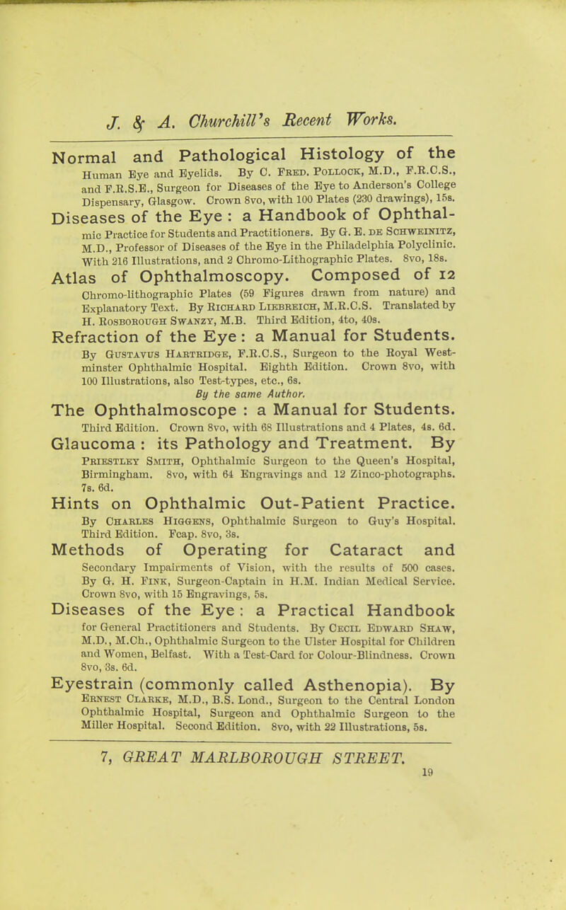 Normal and Pathological Histology of the Human Bye and Eyelids. By C. Fred. Pollock, M.D., F.R.C.S., and F.R.S.E., Surgeon for Diseases of the Eye to Anderson's College Dispensary, Glasgow. Crown 8vo, with 100 Plates (230 drawings), 15s. Diseases of the Eye : a Handbook of Ophthal- mic Practice for Students and Practitioners. By G. E. de Schweinitz, M.D., Professor of Diseases of the Eye in the Philadelphia Polyclinic. With 216 Illustrations, and 2 Chromo-Lithographic Plates. 8vo, 18s. Atlas of Ophthalmoscopy. Composed of 12 Chromo-lithographic Plates (59 Figures drawn from nature) and Explanatory Text. By Richard Liebreich, M.R.C.S. Translated by H. Rosborough Swanzy, M.B. Third Edition, 4to, 40s. Refraction of the Eye: a Manual for Students. By Gustavus Hartridge, F.R.C.S., Surgeon to the Royal West- minster Ophthalmic Hospital. Eighth Edition. Crown 8vo, with 100 Illustrations, also Test-types, etc., 6s. By the same Author. The Ophthalmoscope : a Manual for Students. Third Edition. Crown 8vo, with 68 Illustrations and 4 Plates, 4s. 6d. Glaucoma : its Pathology and Treatment. By Priestley Smith, Ophthalmic Surgeon to the Queen's Hospital, Birmingham. 8vo, with 64 Engravings and 12 Zinco-photographs. 7s. 6d. Hints on Ophthalmic Out-Patient Practice. By Charles Higgens, Ophthalmic Surgeon to Guy's Hospital. Third Edition. Fcap. 8vo, 3s. Methods of Operating for Cataract and Secondary Impairments of Vision, with the results of 500 cases. By G. H. Fink, Surgeon-Captain in H.M. Indian Medical Service. Crown 8vo, with 15 Engravings, 5s. Diseases of the Eye : a Practical Handbook for General Practitioners and Students. By Cecil Edward Shaw, M.D., M.Ch., Ophthalmic Surgeon to the Ulster Hospital for Children and Women, Belfast. With a Test-Card for Colour-Blindness. Crown 8vo, 3s. 6d. Eyestrain (commonly called Asthenopia). By Ernest Clarke, M.D., B.S. Lond., Surgeon to the Central London Ophthalmic Hospital, Surgeon and Ophthalmic Surgeon to the Miller Hospital. Second Edition. 8vo, with 22 Illustrations, 5s. 7, GREAT MARLBOROUGH STREET.