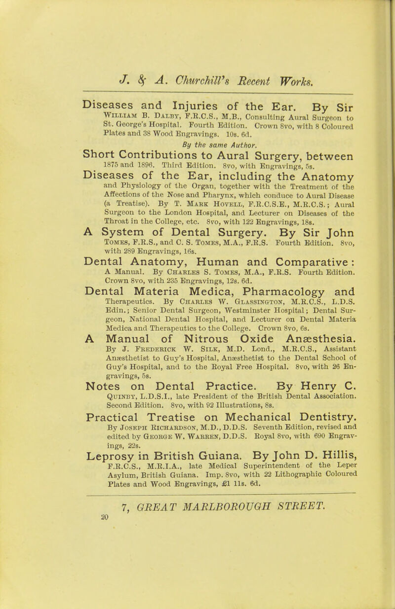 Diseases and Injuries of the Ear. By Sir William B. DAUBY, P.R.C.S., M.B., Consulting Aural Surgeon to St. George's Hospital. Fourth Edition. Crown 8vo, with 8 Coloured Plates and 38 Wood Engravings. 10s. 6d. By the same Author. Short Contributions to Aural Surgery, between 1875 and 1896. Third Edition. 8vo, with Engravings, 5s. Diseases of the Ear, including the Anatomy and Physiology of the Organ, together with the Treatment of the Affections of the Nose and Pharynx, which conduce to Aural Disease (a Treatise). By T. Mark Hovell, P.R.C.S.E., M.R.C.S.; Aural Surgeon to the London Hospital, and Lecturer on Diseases of the Throat in the College, etc. 8vo, with 122 Engravings, 18s. A System of Dental Surgery. By Sir John Tomes, F.R.S., and C. S. Tomes, M.A., F.R.S. Fourth Edition. 8vo, with 289 Engravings, 16s. Dental Anatomy, Human and Comparative: A Manual. By Charles S. Tomes, M.A., F.R.S. Fourth Edition. Crown 8vo, with 2.35 Engravings, 12s. 6d. Dental Materia Medica, Pharmacology and Therapeutics. By Charles W. Glassington, M.R.C.S., L.D.S. Edin.; Senior Dental Surgeon, Westminster Hospital; Dental Sur- geon, National Dental Hospital, and Lecturer on Dental Materia Medica and Therapeutics to the College. Crown 8vo, 6s. A Manual of Nitrous Oxide Anaesthesia. By J. Frederick W. Silk, M.D. Lond., M.R.C.S., Assistant Anaesthetist to Guy's Hospital, Anaesthetist to the Dental School of Guy's Hospital, and to the Royal Free Hospital. 8vo, with 26 En- gravings, 58. Notes on Dental Practice. By Henry C. Quinby, L.D.S.I., late President of the British Dental Association. Second Edition. 8vo, with 92 Illustrations, 8s. Practical Treatise on Mechanical Dentistry. By Joseph Richardson, M.D., D.D.S. Seventh Edition, revised and edited by George W. Warren, D.D.S. Royal 8vo, with 690 Engrav- ings, 22s. Leprosy in British Guiana. By John D. Hillis, F.R.C.S., M.R.I.A., late Medical Superintendent of the Leper Asylum, British Guiana. Imp. 8vo, with 22 Lithographic Coloured Plates and Wood Engravings, £1 Us. 6d. 7, GREAT MARLBOROUGH STREET.