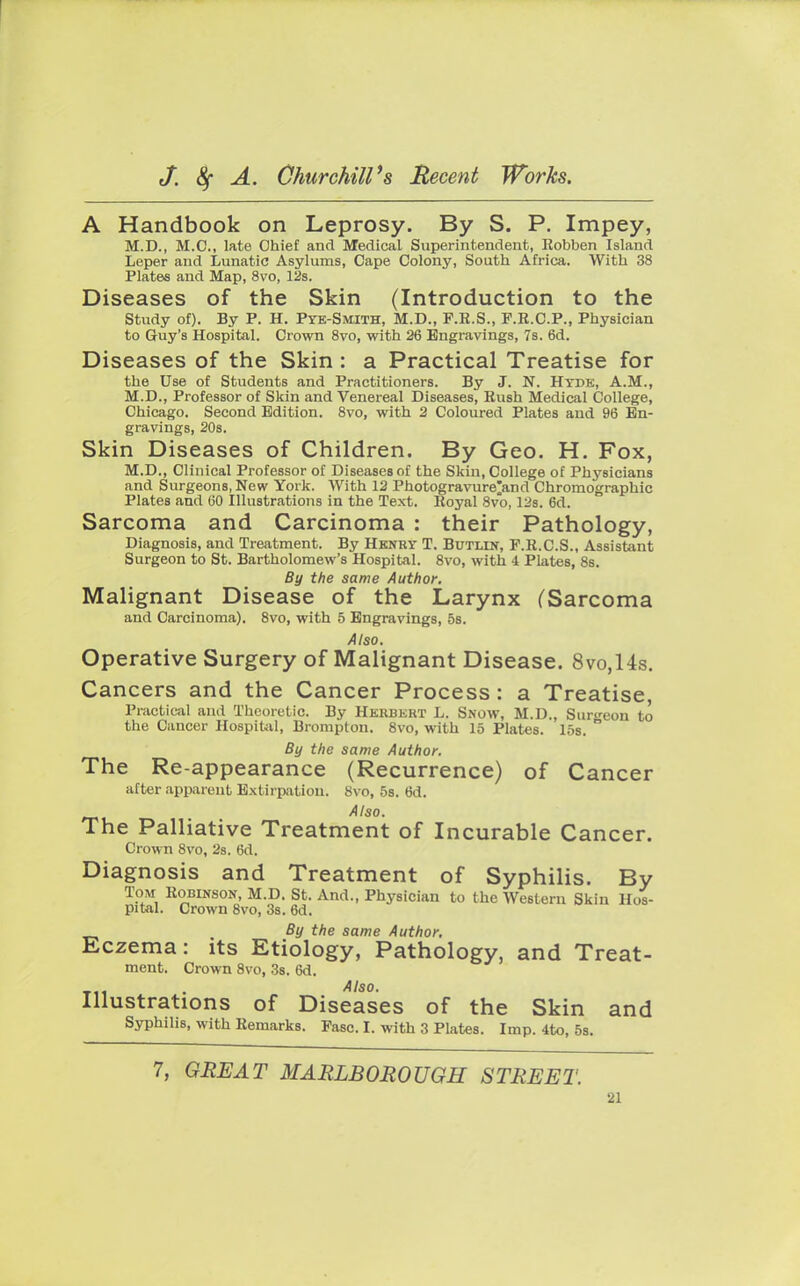 A Handbook on Leprosy. By S. P. Impey, M.D., M.C., late Chief and Medical Superintendent, Robben Island Leper and Lunatic Asylums, Cape Colony, South Africa. With 38 Plates and Map, 8vo, 12s. Diseases of the Skin (Introduction to the Study of). By P. H. Pyb-Smith, M.D., P.R.S., F.R.C.P., Physician to Guy's Hospital. Crown 8vo, with 26 Engravings, 7s. 6d. Diseases of the Skin : a Practical Treatise for the Use of Students and Practitioners. By J. N. Htde, A.M., M.D., Professor of Skin and Venereal Diseases, Rush Medical College, Chicago. Second Edition. 8vo, with 2 Coloured Plates and 96 En- gravings, 20s. Skin Diseases of Children. By Geo. H. Fox, M.D., Clinical Professor of Diseases of the Skin, College of Physicians and Surgeons, New York. With 12 Photogravure^and Chromographic Plates and 60 Illustrations in the Text. Royal 8vo, 12s. 6d. Sarcoma and Carcinoma : their Pathology, Diagnosis, and Treatment. By Henry T. Butlin, P.R.C.S., Assistant Surgeon to St. Bartholomew's Hospital. 8vo, with 4 Plates, 8s. By the same Author. Malignant Disease of the Larynx (Sarcoma and Carcinoma). 8vo, with 5 Engravings, 5s. Also. Operative Surgery of Malignant Disease. 8vo,14s. Cancers and the Cancer Process: a Treatise, Practical and Theoretic. By Herbert L. Snow, M.D., Surgeon to the Cancer Hospital, Brompton. 8vo, with 15 Plates. I5s. ° By the same Author. The Re-appearance (Recurrence) of Cancer after apparent Extirpation. 8vo, 5s. 6d. Also. The Palliative Treatment of Incurable Cancer. Crown 8vo, 2s. 6d. Diagnosis and Treatment of Syphilis. By Tom Robinson, M.D. St. And., Physician to the Western Skin Hos- pital. Crown 8vo, 3s. 6d. By the same Author. Eczema: its Etiology, Pathology, and Treat- ment. Crown 8vo, 3s. 6d. Illustrations of Diseases of the Skin and Syphilis, with Remarks. Fasc. I. with 3 Plates. Imp. 4to, 5s. 7, GREAT MARLBOROUGH STREET.