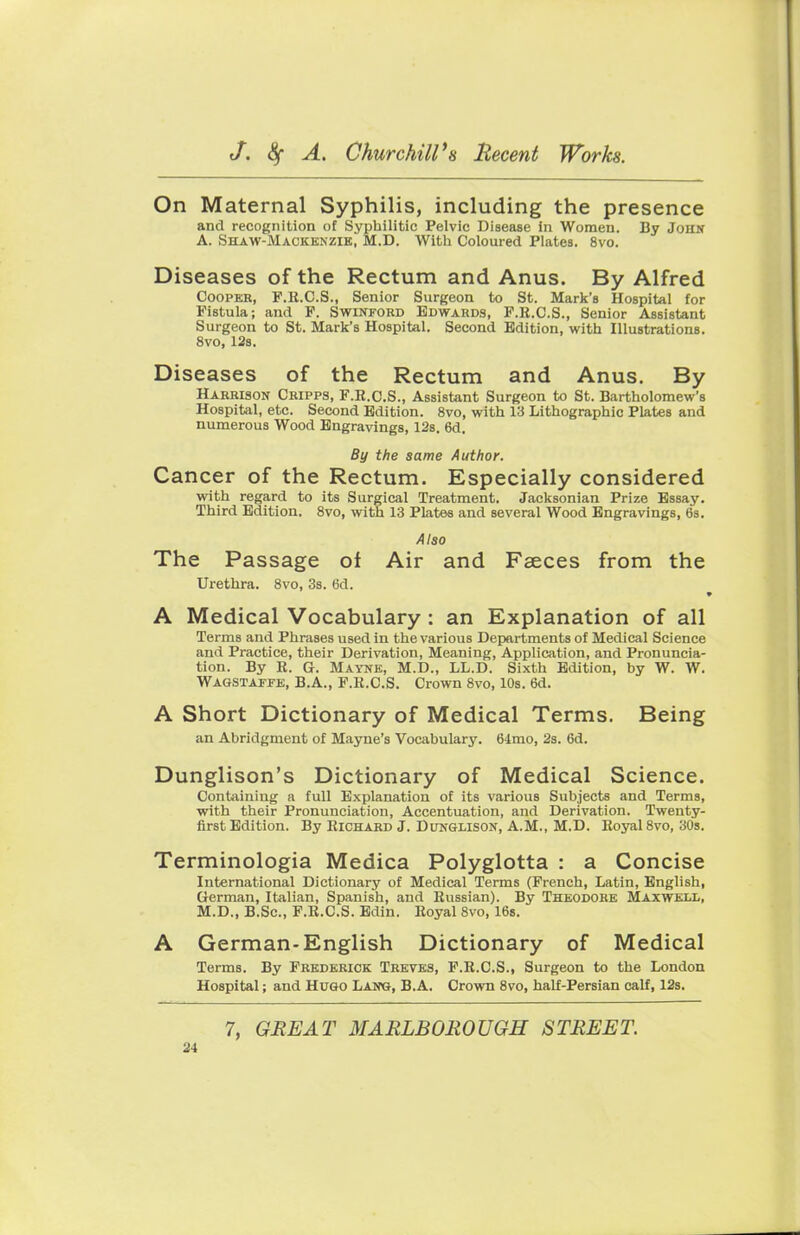 On Maternal Syphilis, including the presence and recognition of Syphilitic Pelvic Disease in Women. Dy John A. Shaw-Mackenzie, M.D. With Coloured Plates. 8vo. Diseases of the Rectum and Anus. By Alfred Cooper, F.R.C.S., Senior Surgeon to St. Mark's Hospital for Fistula; and F. Swinford Edwards, F.R.C.S., Senior Assistant Surgeon to St. Mark's Hospital. Second Edition, with Illustrations. 8vo, 12s. Diseases of the Rectum and Anus. By Harrison Cripps, F.R.C.S., Assistant Surgeon to St. Bartholomew's Hospital, etc. Second Edition. 8vo, with 13 Lithographic Plates and numerous Wood Engravings, 12s. 6d. By the same Author. Cancer of the Rectum. Especially considered with regard to its Surgical Treatment. Jacksonian Prize Essay. Third Edition. 8vo, with 13 Plates and several Wood Engravings, 6s. Also The Passage of Air and Faeces from the Urethra. 8vo, 3s. 6d. A Medical Vocabulary : an Explanation of all Terms and Phrases used in the various Departments of Medical Science and Practice, their Derivation, Meaning, Application, and Pronuncia- tion. By R. G. Mayne, M.D., LL.D. Sixth Edition, by W. W. Wagstaffe, B.A., F.R.C.S. Crown 8vo, 10s. 6d. A Short Dictionary of Medical Terms. Being an Abridgment of Mayne's Vocabulary. 64mo, 2s. 6d. Dunglison's Dictionary of Medical Science. Containing a full Explanation of its various Subjects and Terms, ■with their Pronunciation, Accentuation, and Derivation. Twenty- first Edition. By Richard J. Dunglison, A.M., M.D. Royal 8vo, 30s. Terminologia Medica Polyglotta : a Concise International Dictionary of Medical Terms (French, Latin, English, German, Italian, Spanish, and Russian). By Theodore Maxwell, M.D., B.Sc, F.R.C.S. Edin. Royal 8vo, 16s. A German-English Dictionary of Medical Terms. By Frederick Treves, F.R.C.S., Surgeon to the London Hospital; and Hugo Lawg, B.A. Crown 8vo, half-Persian calf, 12s. 7, GREAT MARLBOROUGH STREET.