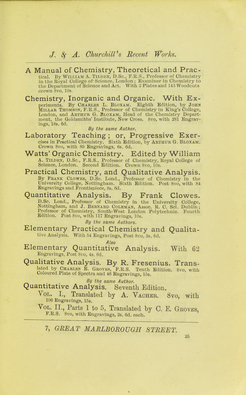 A Manual of Chemistry, Theoretical and Prac- tical. By William A. Tilden, D.Sc, P.R.S., Professor of Chemistry in the Royal College of- Science, London ; Examiner in Chemistry to the Department of Science and Art. With 2 Plates and 143 Woodcuts crown 8vo, 10s. Chemistry, Inorganic and Organic. With Ex- periments. By Charles L. Bloxam. Eighth Edition, by John Millar Thomson, F.R.S., Professor of Chemistry in King's College, London, and Arthur G. Bloxam, Head of the Chemistry Depart- ment, the Goldsmiths' Institute, New Cross. 8vo, with 281 Engrav- ings, 18s. 6d. By the same Author. Laboratory Teaching; or, Progressive Exer- cises in Practical Chemistry. Sixth Edition, by Arthur G. Bloxam. Crown 8vo, with 80 Engravings, 6s. 6d. Watts' Organic Chemistry. Edited by William A. Tilden, D.Sc, F.R.S., Professor of Chemistry, Koyal College of Science, London. Second Edition. Crown Svo, 10s. Practical Chemistry, and Qualitative Analysis. By Frank Clowes, D.Sc. Lond., Professor of Chemistry in the University College, Nottingham. Sixth Edition. Post 8vo, with 84 Engravings and Frontispiece, 8s. 6d. Quantitative Analysis. By Frank Clowes. D.Sc. Lond., Professor of Chemistry in the University College, Nottingham, and J. Bernard Coleman, Assoc. R. C. Sci. Dublin; Professor of Chemistry, South-West London Polytechnic. Fourth Edition. Post Svo, with 117 Engravings, 10s. By the same Authors. Elementary Practical Chemistry and Qualita- tive Analysis. With 54 Engravings, Post 8vo, 3s. 6d. Also Elementary Quantitative Analysis. With 62 Engravings, Post 8vo, 4s. 6d. Qualitative Analysis. By R. Fresenius. Trans- lated by Charles E. Groves, F.R.S. Tenth Edition. Svo, with Coloured Plate of Spectra and 46 Engravings, 15s. By the same Author. Quantitative Analysis. Seventh Edition. Vol. I., Translated by A. Vacher. 8vo, with 106 Engravings, 15s. Vol. II., Parts 1 to 5, Translated by C. E. Groves, F.R.S. 8vo, with Engravings, 2s. 6d. each. 7, GREAT MARLBOROUGH STREET.