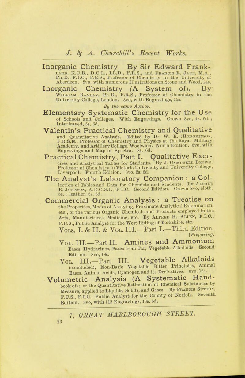 Inorganic Chemistry. By Sir Edward Frank- land, K.C.B., D.C.L., LL.D., F.R.S., and Francis R. Japp, M.A., Ph.D., F.I.C., F.R.S., Professor of Chemistry in the University of Aberdeen. 8vo, with numerous Illustrations on Stone and Wood, 24s. Inorganic Chemistry (A System of). By William Ramsay, Ph.D., F.R.S., Professor of Chemistry in the University College, London. 8vo, with Engravings, 15s. By the same Author. Elementary Systematic Chemistry for the Use of Schools and Colleges. With Engravings. Crown 8vo, 4s. 6d.; Interleaved, 5s. 6d. Valentin's Practical Chemistry and Qualitative and Quantitative Analysis. Edited by Dr. W. R. '.Hodgkinson, F.R.S.E., Professor of Chemistry and Physics at the Royal Military Academy, and Artillery College, Woolwich. Ninth Edition. 8vo, with Engravings and Map of Spectra. 8s. 6d. Practical Chemistry, Part I. Qualitative Exer- cises and Analytical Tables for Students. By J. Camphkll Brow, Professor of Chemistry in Victoria University and University College, Liverpool. Fourth Edition. 8vo, 2s. 6d. The Analyst's Laboratory Companion : a Col- lection of Tables and Data for Chemists and Students. By Alfred E. Johnson, A.R.C.S.I., F.I.C. Second Edition. Crown 8vo, cloth, os.; leather, 6s. 6d. Commercial Organic Analysis : a Treatise on the Properties, Modes of Assaying, Proximate Analytical Examination, etc., of the various Organic Chemicals and Products employed in the Arts, Manufactures, Medicine, etc. By Alfred H. Allen, F.I.C, F. C.S., Public Analyst for the West Riding of Yorkshire, etc. Vols. I. & II. & Vol. III.—Part I.—Third Edition. [Preparing. Vol. III.—Part II. Amines and Ammonium Bases, Hydrazines, Bases from Tar, Vegetable Alkaloids. Second Edition. 8vo, 18s. Vol. III.—Part III. Vegetable Alkaloids (concluded), Non-Basic Vegetable Bitter Principles, Animal Bases, Animal Acids, Cyanogen and its Derivatives. 8vo, 16s. Volumetric Analysis (A Systematic Hand- book of); or the Quantitative Estimation of Chemical Substances by Measure, applied to Liquids, Solids, and Gases. By Francis Sutton F.C.S., F.I.C, Public Analyst for the County of Norfolk. Seventh Edition. 8vo, with 112 Engravings, 18s. 6d. 7, GREAT MARLBOROUGH STREET.