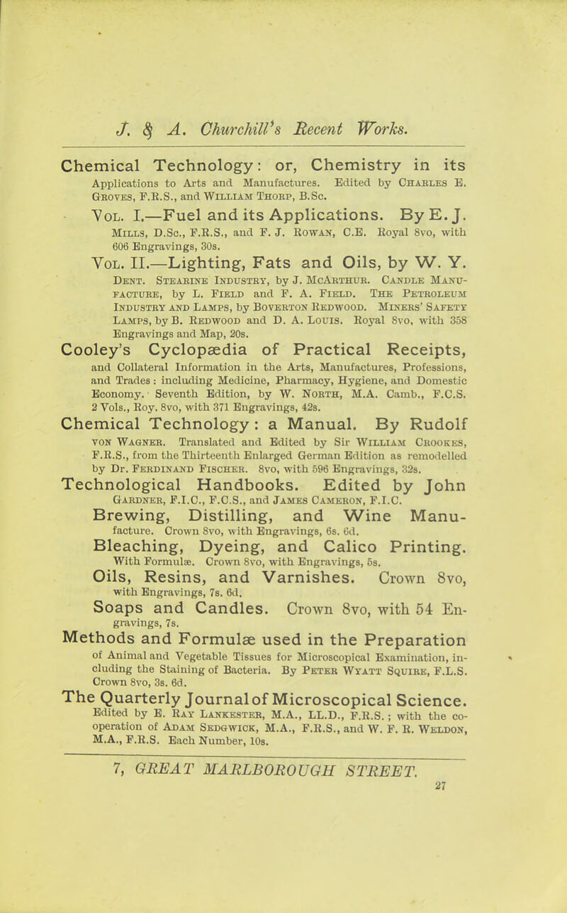 Chemical Technology: or, Chemistry in its Applications to Arts and Manufactures. Edited by Charles E. Gboves, F.K.S., and William Thokp, B.Sc. Vol. I.—Fuel and its Applications. By E.J. Mills, B.Sc, F.R.S., and F. J. Rowan, C.E. Eoyal 8vo, with 606 Engravings, 30s. Vol. II.—Lighting, Fats and Oils, by W. Y. Dent. Stearine Industry, by J. McArthuk. Candle Manu- facture, by L. Field and F. A. Field. The Petroleum Industry and Lamps, by Boverton Redwood. Miners' Safety Lamps, by B. Redwood and D. A. Louis. Royal 8vo, with 358 Engravings and Map, 20s. Cooley's Cyclopaedia of Practical Receipts, and Collateral Information in the Arts, Manufactures, Professions, and Trades : including Medicine, Pharmacy, Hygiene, and Domestic Economy. Seventh Edition, by W. North, M.A. Camb., F.C.S. 2 Vols., Roy. 8vo, with 371 Engravings, 42s. Chemical Technology : a Manual. By Rudolf von Wagner. Translated and Edited by Sir William Crookes, F.R.S., from the Thirteenth Enlarged German Edition as remodelled by Dr. Ferdinand Fischer. 8vo, with 596 Engravings, 32s. Technological Handbooks. Edited by John Gardner, F.I.C., F.C.S., and James Cameron, F.I.C. Brewing, Distilling, and Wine Manu- facture. Crown 8vo, with Engravings, 6s. Cd. Bleaching, Dyeing, and Calico Printing. With Formulae. Crown 8vo, with Engravings, 5s. Oils, Resins, and Varnishes. Crown 8vo, with Engravings, 7s. 6d. Soaps and Candles. Crown 8vo, with 54 En- gravings, 7s. Methods and Formulae used in the Preparation of Animal and Vegetable Tissues for Microscopical Examination, in- cluding the Staining of Bacteria. By Peter Wyatt Squire, F.L.S. Crown 8vo, 3s. 6d. The Quarterly Journal of Microscopical Science. Edited by E. Ray Lankester, M.A., LL.D., F.R.S.; with the co- operation of Adam Sedgwick, M.A., F.R.S., and W. F. R. Weldon, M.A., F.R.S. Each Number, 10s. 7, GREAT MARLBOROUGH STREET.