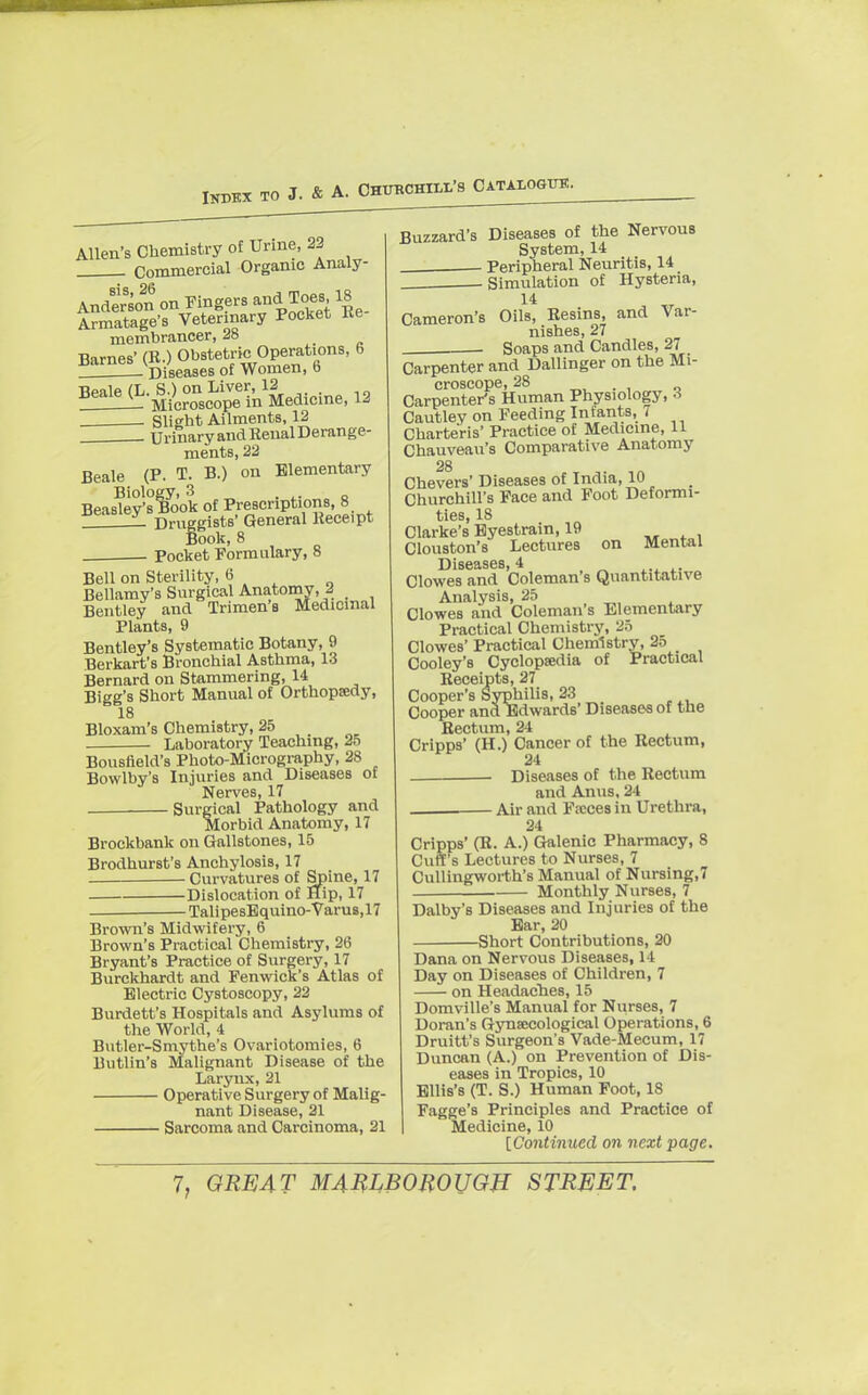 Index to J. & A. Churchill's Catalogue. Allen's Chemistry of Urine, 22 Commercial Organic Analy- Anderson on Fingers and Toes 18 Armatage's Veterinary Pocket Re membrancer, 28 ^^i> r^s^ 12 . Slight Ailments, 12 Urinary and Renal Derange- ments, 22 Beale (P. T. B.) on Elementary Biology, 3 . • Beasley's Book of Prescriptions, 8 ± Druggists' General Receipt Book, 8 Pocket Formulary, 8 Bell on Sterility, 6 Bellamy's Surgical Anatomy, A Bentley and Trimen'a Medicinal Plants, 9 Bentley's Systematic Botany, 9 Berkart's Bronchial Asthma, 13 Bernard on Stammering, 14 Bigg's Short Manual of Orthopaedy, 18 Bloxam's Chemistry, 25 Laboratory Teaching, 25 Bousfield's Photo-Micrography, 28 Bowlby's Injuries and Diseases of Nerves, 17 Surgical Pathology and Morbid Anatomy, 17 Brockbank on Gallstones, 15 Brodhurst's Anchylosis, 17 ; Curvatures of Spine, 17 Dislocation of Hip, 17 TalipesEquino-Varus,17 Brown's Midwifery, 6 Brown's Practical Chemistry, 26 Bryant's Practice of Surgery, 17 Burckhardt and Fenwick's Atlas of Electric Cystoscopy, 22 Burdett's Hospitals and Asylums of the World, 4 Butler-Smythe's Ovariotomies, 6 Butlin's Malignant Disease of the Larynx, 21 Operative Surgery of Malig- nant Disease, 21 Sarcoma and Carcinoma, 21 Buzzard's Diseases of the NervouB System, 14 Peripheral Neuritis, 14 Simulation of Hysteria, 14 Cameron's Oils, Resins, and Var- nishes, 27 . Soaps and Candles, 27 Carpenter and Dallinger on the Mi- croscope, 28 , , „ Carpenter's Human Physiology, A Cautley on Feeding Infants, i Charte'ris' Practice of Medicine, 11 Chauveau's Comparative Anatomy 28 Chevers' Diseases of India, 10 Churchill's Face and Foot Deformi- ties, 18 Clarke's Eyestrain, 19 Clouston's Lectures on Mental Disf11 S66 ~4 Clowes and Coleman's Quantitative Analysis, 25 Clowes and Coleman's Elementary Practical Chemistry, 25 Clowes' Practical Chemistry, 25 Cooley's Cyclopaedia of Practical Receipts, 27 Cooper's Syphilis, 23 Cooper and Edwards' Diseases of tne Rectum, 24 Cripps' (H.) Cancer of the Rectum, 24 Diseases of the Rectum and Anus, 24 Air and Faeces in Urethra, 24 Cripps' (R. A.) Galenic Pharmacy, 8 Cuff's Lectures to Nurses, 7 Cullingworth's Manual of Nursing,7 Monthly Nurses, 7 Dalby's Diseases and Injuries of the Ear, 20 Short Contributions, 20 Dana on Nervous Diseases, 14 Day on Diseases of Children, 7 on Headaches, 15 Domville's Manual for Nurses, 7 Doran's Gynaecological Operations, 6 Druitt's Surgeon's Vade-Mecum, 17 Duncan (A.) on Prevention of Dis- eases in Tropics, 10 Ellis's (T. S.) Human Foot, 18 Fagge's Principles and Practice of Medicine, 10 [Continued on next page.