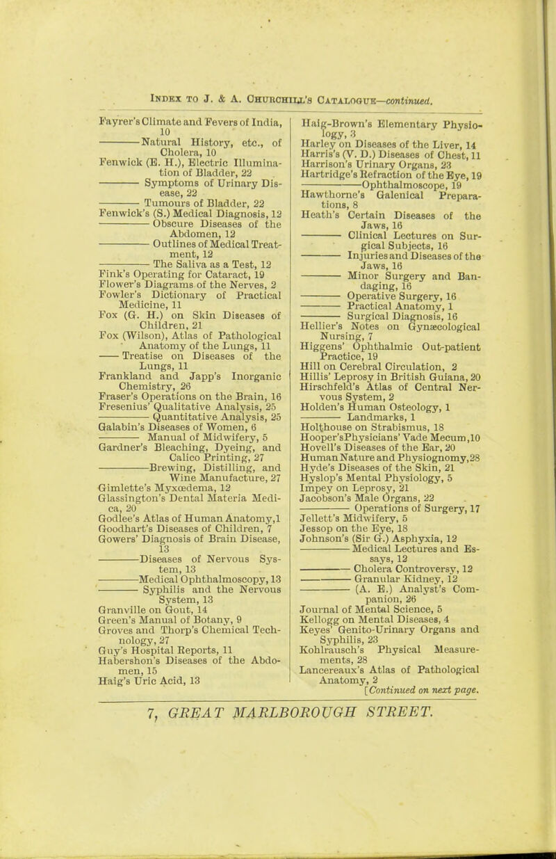 Fayrer's Climate and Fevers of India, 10 Natural History, etc., of Cholera, 10 Fenwiek (B. H.), Electric Illumina- tion of Bladder, 22 Symptoms of Urinary Dis- ease, 22 Tumours of Bladder, 22 Fenwick's (S.) Medical Diagnosis, 12 Obscure Diseases of the Abdomen, 12 Outlines of Medical Treat- ment, 12 The Saliva as a Test, 12 Fink's Operating for Cataract, 19 Flower's Diagrams of the Nerves, 2 Fowler's Dictionary of Practical Medicine, 11 Fox (G. H.) on Skin Diseases of Children, 21 Fox (Wilson), Atlas of Pathological Anatomy of the Lungs, 11 Treatise on Diseases of the Lungs, 11 Frankland and Japp's Inorganic Chemistry, 26 Fraser's Operations on the Brain, 16 Fresenius' Qualitative Analysis, 25 Quantitative Analysis, 25 Qalabin's Diseases of Women, 6 Manual of Midwifery, 5 Gardner's Bleaching, Dyeing, and Calico Printing, 27 Brewing, Distilling, and Wine Manufacture, 27 Gimlette's Myxredema, 12 Glassington's Dental Materia Medi- ca, 20 Godlee's Atlas of Human Anatomy.l Goodhart's Diseases of Children, 7 Gowers' Diagnosis of Brain Disease, 13 Diseases of Nervous Sys- tem, 13 Medical Ophthalmoscopy, 13 Syphilis and the Nervous System, 13 Granville on Gout, 14 Green's Manual of Botany, 9 Groves and Thorp's Chemical Tech- nology, 27 Guy's Hospital Reports, 11 Habershon's Diseases of the Abdo- men, 15 Haig's Uric Acid, 13 Haig-Brown's Elementary Physio- Harley on Diseases of the Liver, 14 Harris's (V. D.) Diseases of Chest, 11 Harrison's Urinary Organs, 23 Hartridge's Refraction of the Eye, 19 Ophthalmoscope, 19 Hawthorne's Galenical Prepara- tions, 8 Heath's Certain Diseases of the Jaws, 16 Clinical Lectures on Sur- gical Subjects, 16 Injuries and Diseases of the Jaws, 16 Minor Surgery and Ban- daging, 16 Operative Surgery, 16 Practical Anatomy, 1 Surgical Diagnosis, 16 Hellier's Notes on Gynaecological Nursing, 7 Higgens' Ophthalmic Out-patient Practice, 19 Hill on Cerebral Circulation, 2 Hillis' Leprosy in British Guiana, 20 Hirschfeld's Atlas of Central Ner- vous System, 2 Holden's Human Osteology, 1 Landmarks, 1 Holthouse on Strabismus, 18 Hooper'sPhysicians' Vade Mecum.10 Hovell's Diseases of the Ear, 20 Human Nature and Physiognomy,28 Hyde's Diseases of the Skin, 21 Hyslop's Mental Physiology, 5 Impey on Leprosy, 21 Jacobson's Male Organs, 22 Operations of Surgery, 17 Jellett's Midwifery, 5 Jessop on the Eye, 18 Johnson's (Sir G.) Asphyxia, 12 Medical Lectures and Es- says, 12 Cholera Controversy, 12 Granular Kidney, 12 (A. E.) Analyst's Com- panion, 26 Journal of Mental Science, 5 Kellogg on Mental Diseases, 4 Keyes' Genito-Urinary Organs and Syphilis, 23 Kohlrausch's Physical Measure- ments, 28 Lancereaux's Atlas of Pathological Anatomy, 2 [Continued on next page.