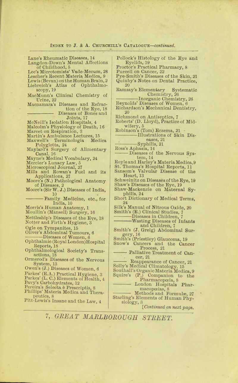 Lane's Rheumatic Diseases, 14 Langdon-Down's Mental Affections of Childhood, 5 Lee's Microtomists' Vade-Mecum, 28 Lescher's Recent Materia Medica, 9 Lewis (Bevan) on the Human Brain, 2 Liebreich's Atlas of Ophthalmo- scopy, 19 MacMunn's Clinical Chemistry of Urine, 22 Macnamara's Diseases and Refrac- tion of the Eye, 18 ■ Diseases of Bones and Joints, 17 McNeill's Isolation Hospitals, 4 Malcolm's Physiology of Death, 16 Marcet on Respiration, 3 Martin's Ambulance Lectures, 15 Maxwell's Terminologia Medica Polyglotta, 24 Maylard's Surgery of Alimentary Canal, 16 Mayne's Medical Vocabulary, 24 Mercier's Lunacy Law, 5 Microscopical Journal, 27 Mills and Rowan's Fuel and its Applications, 27 Moore's (N.) Pathological Anatomy of Diseases, 2 Moore's (Sir W. J.) Diseases of India, 10 Family Medicine, etc., for India, 10 Morris's Human Anatomy, 1 Moullin's (Mansell) Surgery, 16 Nettleship's Diseases of the Eye, 18 Notter and Firth's Hygiene, 3 Ogle on Tympanites, 15 Oliver's Abdominal Tumours, 6 Diseases of Women, 6 Ophthalmic (Royal London)Hospital Reports, 18 Ophthalmological Society's Trans- actions, 18 Ormerod's Diseases of the Nervous System, 13 Owen's (J.) Diseases of Women, 6 Parkes' (E.A.) Practical Hygiene, 3 Parkes' (L. C.) Elements of Health, 4 Pavy's Carbohydrates, 12 Pereira's Selecta e Prescriptis, 8 Phillips' Materia Medica and Thera- peutics, 8 Pitt-Lewis's Insane and the Law, 4 Pollock's Histology of the Eye and Eyelids, 19 Proctor's Practical Pharmacy, 8 Purcell on Cancer, 22 Pye-Smith's Diseases of the Skin, 21 Quinby's Notes on Dental Practice, 20 Ramsay's Elementary Systematic Chemistry, 26 Inorganic Chemistry, 26 Reynolds' Diseases of Women, IS Richardson's Mechanical Dentistry, Richmond on Antiseptics, 7 Roberts' (D. Lloyd), Practice of Mid- wifery, 5 Robinson's (Tom) Eczema, 21 Illustrations of Skin Dis- eases, 21 — Syphilis, 21 Ross's Aphasia, 14 Diseases of the Nervous Sys- tem, 14 Royleand Harley's Materia Medica,9 St. Thomas's Hospital Reports, 11 Sansom's Valvular Disease of the Heart, 13 Schweinitzon Diseases of the Eye, 19 Shaw's Diseases of the Eye, 19 Shaw-Mackenzie on Maternal Sy- philis, 24 Short Dictionary of Medical Terms, 24 Silk's Manual of Nitrous Oxide, 20 Smith's (E.) Clinical Studies, 7 Diseases in Children, 7 Wasting Diseases of Infants and Children, 7 Smith's (J. Greig) Abdominal Sur- gery, 16 Smith's (Priestley) Glaucoma, 19 Snow's Cancers and the Cancer Process, 21 Palliative Treatment of Can- cer, 21 Reappearance of Cancer, 21 Solly's Medical Climatology, 15 Southall's Organic Materia Medica, 9 Squire's (P.) Companion to the Pharmacopoeia, 8 London Hospitals Phar- macopoeias, 8 Methods and Formulae, 27 Starling's Elements of Human Phy- siology, 3 [Continued on next page.