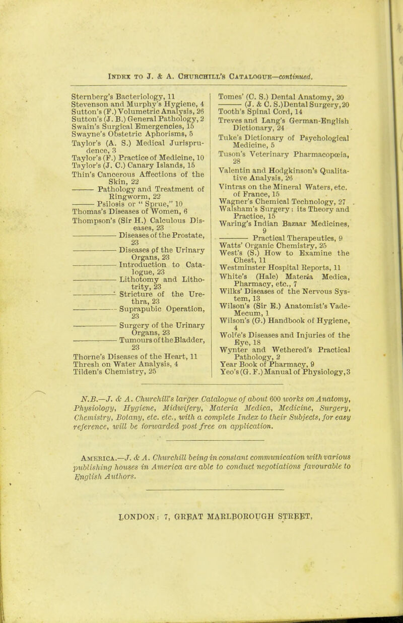 Sternberg's Bacteriology, 11 Stevenson and Murphy's Hygiene, 4 Sutton's (F.) Volumetric Analysis, 2(5 Sutton's (J. B.) General Pathology, 2 Swain's Surgical Emergencies, 15 Swayne's Obstetric Aphorisms, 5 Taylor's (A. S.) Medical Jurispru- dence, 3 Taylor's (P.) Practice of Medicine, 10 Taylor's (J. C.) Canary Islands, 15 Thin's Cancerous Affections of the Skin, 22 Pathology and Treatment of Ringworm, 22 Psilosis or  Sprue, 10 Thomas's Diseases of Women, 6 Thompson's (Sir H.) Calculous Dis- eases, 23 Diseases of the Prostate, 23 Diseases pf the Urinary Organs, 23 Introduction to Cata- logue, 23 Lithotomy and Litho- trity, 23 Stricture of the Ure- thra, 23 Suprapubic Operation, 23 Surgery of the Urinary Organs, 23 Tumours of the Bladder, 23 Thome's Diseases of the Heart, 11 Thresh on Water Analysis, 4 Tilden's Chemistry, 25 Tomes' (C. S.) Dental Anatomy, 20 (J. &C.S.)Dental Surgery,20 Tooth's Spinal Cord, 14 Treves and Lang's German-English Dictionary, 24 Tuke's Dictionary of Psychological Medicine, 5 Tuson's Veterinary Pharmacopeia, 28 Valentin and Hodgkinson's Qualita- tive Analysis, 2<5 Vintras on the Mineral Waters, etc. of Prance, 15 Wagner's Chemical Technology, 27 Walsham's Surgery : its Theory and Practice, 15 Waring's Indian Bazaar Medicines, 9 Practical Therapeutics, 9 Watts' Organic Chemistry, 25 West's (S.) How to Examine the Chest, 11 Westminster Hospital Reports, 11 White's (Hale) Materia Medica, Pharmacy, etc., 7 Wilks' Diseases of the Nervous Sys- tem, 13 Wilson's (Sir E.) Anatomist's Vade- Mecum, 1 Wilson's (G.) Handbook of Hygiene, 4 Wolfe's Diseases and Injuries of the Eye, 18 Wynter and Wethered's Practical Pathology, 2 Year Book of Pharmacy, 9 Yeo's (G. F.) Manual of Physiology, 3 N.B.—J. & A. Churchill's larger Catalogue of about 600 ivorks on Anatomy, Physiology, Hygiene, Midwifery, Materia Medica, Medicine, Surgery, Chemistry, Botany, etc. etc., with a complete Index to their Subjects, for easy reference, will be forwarded post free on application. America.—J. & A. Churchill being in constant communication with various publishing houses in America are able to conduct negotiations favourable to English Authors.